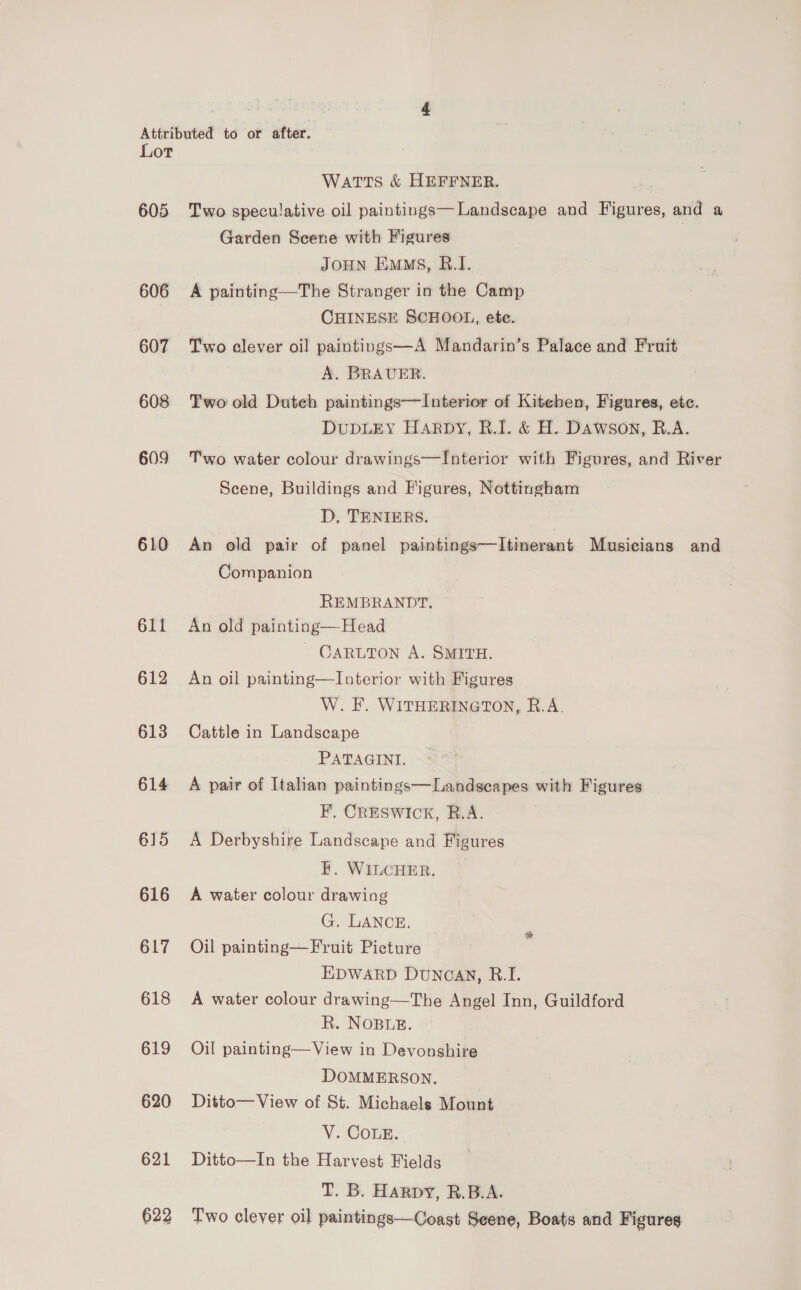 Attributed to or after. Lor Watts &amp; HEFFNER. 605 Two speculative oil paintings—Landscape and Figures, and a Garden Scene with Figures JOHN Ems, B.I. 606 A painting—The Stranger in the Camp | CHINESE SCHOOL, ete. 607 Two clever oil paintings—A Mandarin’s Palace and Fruit A. BRAUER. 608 Two old Duteh paintings—Interior of Kiteben, Figures, etc. DUDLEY HARDY, R.I. &amp; H. Dawson, R.A. 609 Two water colour drawings—lInterior with Figures, and River Scene, Buildings and Figures, Nottingham D, TENIERS. 610 An old pair of panel paintings—Itinerant Musicians and Companion REMBRANDT, 611 An old painting—Head ~ CARLTON A. SMITH. 612 An oil painting—Interior with Figures W. F. WITHERINGTON, R.A. 613 Cattle in Landscape PATAGINI. 614 A pair of Italian paintings—Landscapes with Figures F. CRESWICK, R.A. 615 A Derbyshire Landscape and Figures H. WILCHER. 616 A water colour drawing G. LANCE. 617 Oil painting—Fruit Picture EDWARD DuNGAN, RB.I. 618 A water colour drawing—The Angel Inn, Guildford R. NOBLE. 619 Oijl painting—View in Devonshire DOMMERSON. 620 Ditto—View of St. Michaels Mount | V. COLE. 621 Ditto—In the Harvest Fields T. B. Harpy, R.B.A. 622 Two clever oil paintings—Coast Seene, Boats and Figures