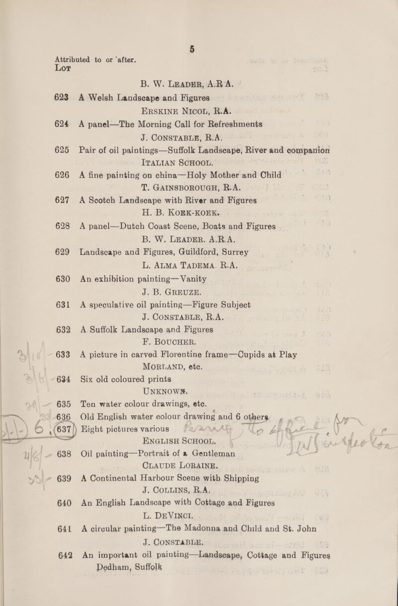 ae ip aa Lot 623 624 626 627 628 629 630 631 632 633 634 635 636 638 640 641 642 B. W. LEADER, A.R A. A Welsh Landscape and Figures ERSKINE NICOL, R.A. A panel—The Morning Call for Refreshments J. CONSTABLE, R.A. Pair of oil paintings—Suffolk Landscape, River and companion ITALIAN SCHOOL. : A fine painting on china—Holy Mother and Child T. GAINSBOROUGH, R.A. A Scotch Landscape with River and Figures H. B. KOEK-KOEK, : A panel—Dutch Coast Scene, Boats and oan B. W. LEADER. A.B.A. Landscape and Figures, Guildford, Surrey L. ALMA TADEMA. R.A. An exhibition painting— Vanity J. B. GREUZE. A speculative oil painting—Figure Subject J. CONSTABLE, R.A. A Suffolk Landscape and Figures F, BOUCHER. A picture in carved Florentine frame—Oupids at Play MORTAND, ete. Six old coloured prints_ UNKNOWN. Ten water colour drawings, etc. Old English water colour dra wibg 2 and 6 olpers:. guts Bin fh Hight pictures various “Uy wl | ENGLISH SCHOOL. Oil painting—Portrait of a Gentleman ) CLAUDE LORAINE. - | A Gastinantal Harbour Scene with euiwine J. COLLINS, R.As. An English Landscape with Cottage and Figures L. DEVINCI. | : A circular painting—The Madonna and Child and St. John J. CONSTABLE, , we An important oil painting—Landseape, Cottage and Wigaess Dedham, Suffolk ft