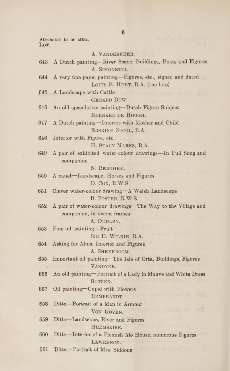 643 644 645 646 647 648 649 650 651 652 653 654 655 657 658 659 660 661 A.-VANDERNEER. A Dutch painting—River Scene, Buildings, Boats and Figures A. SIMONETTI. A very fine panel painting—Figures, etc., signed and dated ~ Louis B. Hurt, R.A. (the late) GERARD Dow, An old speculative painting—Dutch Figure Subject BERNARD DE HOOGH. pf ee A Dutch painting—Interior with Mother and Child ERSKINE NICOL, R.A. Interior with Figure, ete. H. Stacy MARKS, R.A. A pair of exhibited water-colour drawings—In Full Song and companion N. BERGHEM. A panel—Landscape, Horses and Figures D. Cox, R.W.S. Clever water-colour drawing—A Welsh Landscape B. FOSTER, R.W.S. A pair of water-colour drawings—The Way to the Village and companion, in swept frames A. DUDLEY. Fine oil painting—Fruit Sir D. WILKIE, R.A. A. SHEERBOOM. Important oil painting— The Isle of Orta, whappaio — ! - VANDYKE. An old painting—Portrait of a Lady in Mauve and igs Dress SUTZEN. Oil painting—Cupid with Flowers REMBRANDT. Ditto—Portrait of a Man in Armour Von GOYEN. Ditto— Landscape, River and Figures © HEEMSKIRK. es Ditto—Interior of a Flemish Ale House, numerous Figures LAWRENCE. — me ih Ditto— Portrait of Mrs. Siddons