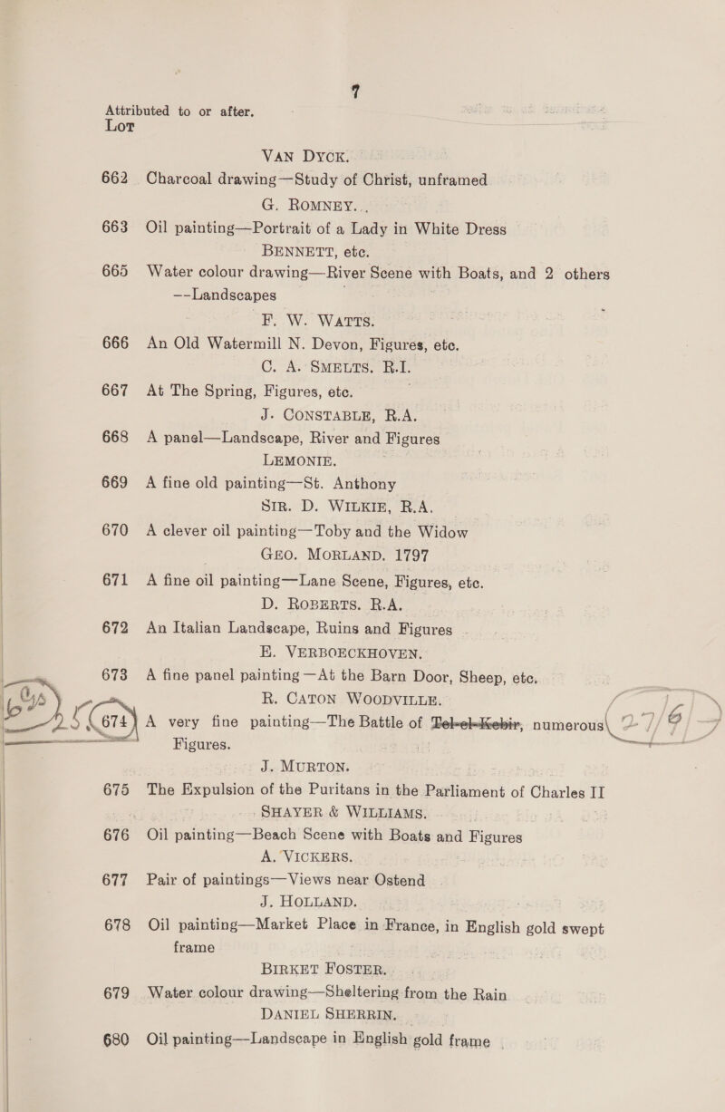  VAN DYCK. 662 Charcoal drawing—Study of Christ, unframed G. ROMNEY... BENNETT, etc. 665 Water colour drawing—River Scene with Boats, and 2 others ~—Landseapes FW. Warts. 666 An Old Watermill N. Devon, Figures, ete. C. A. SMEETS, ee | 667 At The Spring, Figures, ete. hore 668 A panel—Landscape, River and Figures LEMONIE. 669 A fine old painting—St. Anthony | Sir. D. WILKIE, R.A, | GO. MORLAND. 1797 | 671 A fine oil painting—Lane Scene, Figures, ete. D. Roperts. B.A.. _ | 672 An Italian Landscape, Ruins and Figures - EK. VERBOECKHOVEN, A fine panel painting —At the Barn Door, Sheep, ete. R. CATON WOODVILLE. / bs 674} A very fine painting—The Battle of 5 yi, pumerous\ - / 4 “ca Figures. a tnge re, sae ies J. MURTON. . 675 The Expulsion of the Puritans in the pawieent of Ghasiat IT sor #3 -SHAYER &amp; WILLIAMS. : : 676 Oil paintine— Beach Scene with Boats and 1 Figures   A. VICKERS. - 677 Pair of paintings—Views near Ostend J. HOLLAND. | ; leech 678 Oil painting—Market Place in France, in English gold swept frame BIRKET FOSTER. 679 Water colour drawing—Sheltering from the Rain ‘DANIEL SHERRIN. 680 Oil painting—Landscape in English gold frame |