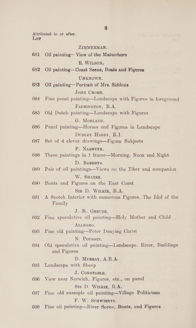 Lot 681 682 683 684 685 686 687 688 689 690 691 692 693 694 695. 696 697 698 ZIMMERMAN. Oil painting— View of the Matterhorn R. WILSON, Oil painting—Coast Scene, Boats and Figures UNKNOWN. Oil painting— Portrait of Mrs, Siddons JOHN CROME. Fine panel painting—Landscape with Figures in foreground FarRineton, R.A. Old Dutch painting—Landscape with Figures G. Moruanpb. Panel painting—Horses and Figures in Landscape DupLey Harpy, B.I. Set of 4 clever drawings—Figure Subjects P, NAsMYTH. Three paintings in 1 frame—Morning, Noon and Night D. Roserts. Pair of oil paintmgs—Views on the Tiber and companion W. SHAYER. [Boats and Figures on the East Coast Sir D. Wiixig, B.A. A Scotch Interior with numerous Figures, The Idol of the Family J. |B. GREUZE, Fine speculative oil painting—Holy Mother and Child ALLEGRO. Fine old painting—Peter Denying Christ N. Poussin. Old speculative oil painting—Landscape, ae eae and Figures D. Murray, A.R.A. J. CONSTABLE. View near Norwich, Figures, ete., on panel Sir D. Wire, R.A. Fine old example oil painting—Village Politicians _ F. W. ScHwiertz. Fine oil painting—River Scene, Boats, and Figures