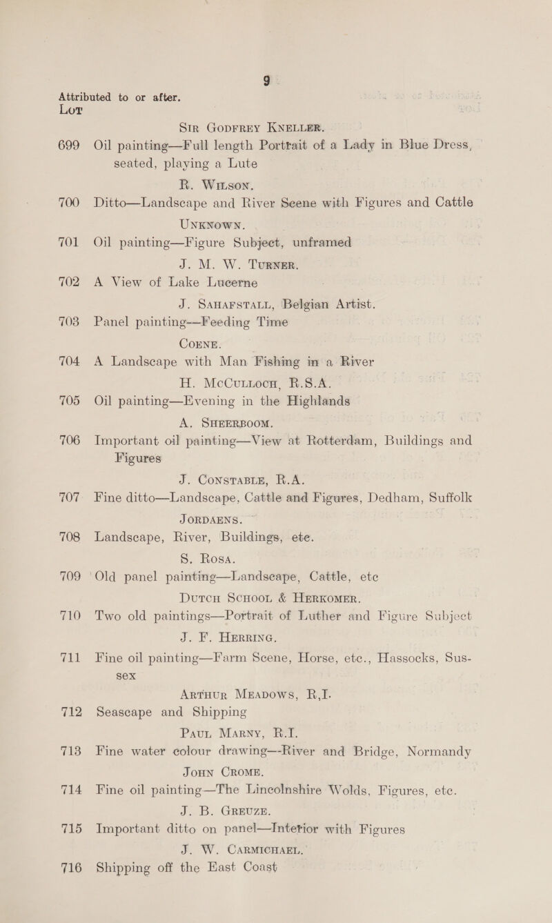699 700 701 702 703 704. 705 706 707 708 709 710 TAL 712 713 714 715 716 Str GODFREY KNELLER. Oil painting—Full length Portrait of a Lady in Blue Dress, seated, playing a Lute R. Wiison. Ditto—Landseape and River Seene with Figures and Cattle UNKNOWN. Oil painting—Figure Subject, unframed J. M. W. TuRNER. A View of Lake Lucerne : J. SAHAFSTALL, Belgian Artist. Panel painting-—Feeding Time COENE. A Landscape with Man Fishing in a River H. McCuunoca, #.8.A. Oil painting—Evening in the Highlands © A, SHEERBOOM. | Important oil painting—View at Rotterdam, Buildings and Figures J. CoNsTABLE, R.A. Fine ditto—Landseape, Cattle and Figures, Dedham, oes J ORDAENS. Landscape, River, ‘Buildings, ete. S. Rosa. Old panel paintinge—Landscape, Cattle, ete Dutcu Scoot &amp; HERKOMER. Two old paintings—Portrait of Luther and Figure Subject J. F. HERRING, | Fine oil painting—Farm Scene, Horse, etec., Hassocks, Sus- sex ArtHur Merapows, R,I. Seascape and Shipping Paut Marny, B.I. Fine water colour drawing—-River and Bridge, Normandy JOHN CROME. Fine oil painting—The Lincolnshire Wolds, Figures, etc. J. B. GREUZE. Important ditto on panel—Intetior with Figures J. W. CARMICHAEL, ’ Shipping off the Hast Coast