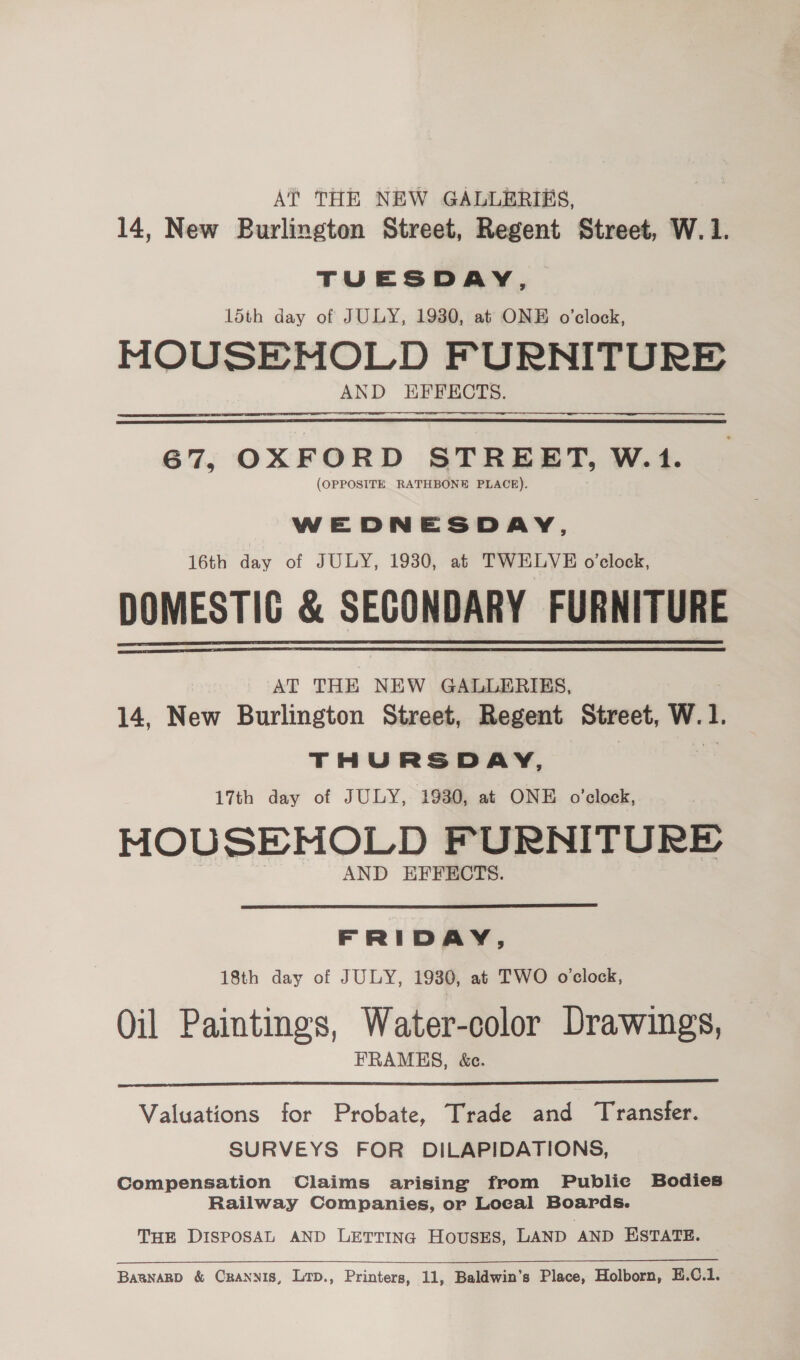 AT THE NEW GALLERIES, 14, New Burlington Street, Regent Street, W.1. TUESDAY, 15th day of JULY, 19380, at ONE o’clock, MOUSEMOLD FURNITURE AND HFFECTS. 67, OXFORD STREET, W.1. (OPPOSITE RATHBONE PLACE). WEDNESDAY, 16th day of JULY, 1930, at TWELVE o’clock, DOMESTIG &amp; SECONDARY FURNITURE AT THE NEW GALLERIES, 14, New Burlington Street, Regent Street, W. L THURSDAY, 17th day of JULY, 19380, at ONE o'clock, MOUSEHMOLD FURNITURE AND EFFECTS.   FRIDAY, 18th day of JULY, 1930, at TWO o’clock, Oil Paintings, Water-color Drawings, FRAMES, &amp;c.  Valuations for Probate, Trade and Transfer. SURVEYS FOR DILAPIDATIONS, Compensation Claims arising from Public Bodies Railway Companies, or Local Boards. THE DISPOSAL AND LETTING HousESs, LAND AND ESTATE.  BaanarD &amp; Cranyis, Lrp., Printers, 11, Baldwin’s Place, Holborn, E.C.1.
