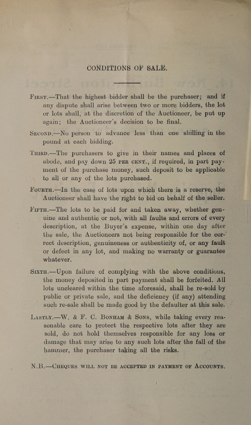 CONDITIONS OF SALE. First.—That the highest bidder shall be the purchaser; and if any dispute shall arise between two or more bidders, the lot or lots shall, at the discretion of the Auctioneer, be put up again; the Auctioneer’s decision to be final. SECOND.—No person to advance less than one shilling in the pound at each bidding. ‘'nirD.—The purchasers to give in their nameg and places of abode, and pay down 25 PER CENT., if required, in part pay- ment of the purchase money, such deposit to be applicable to all or any of the lots purchased. FourtH.—In the case of lots upon which there is a reserve, the Auctioneer shall have the right to bid on behalf of the seller. Firru.—The lots to be paid for and taken away, whether gen- uine and authentic or not, with all faults and errors of every description, at the Buyer’s expense, within one day aiter the sale, the Auctioneers not being responsible for the cor- rect description, genuineness or authenticity of, or any fault or defect in any lot, and making no warranty or guarantee whatever. Sixtu.—Upon failure of complying with the above conditious, the money deposited in part payment shall be forfeited. All lots uncleared within the time aforesaid, shall be re-sold by public or private sale, and the deficiency (if any) attending such re-sale shall be made good by the defaulter at this sale. Lastty.—W. &amp; F. C. Bonnam &amp; Sons, while taking every rea- sonable care to protect the respective lots after they are sold, do not hold themselves responsible for any loss or damage that may arise to any such lots after the fall of the hammer, the purchaser taking all the risks. N.B.—CHEQUES WILL NOT BE ACCEPTED IN PAYMENT OF ACCOUNTS. 