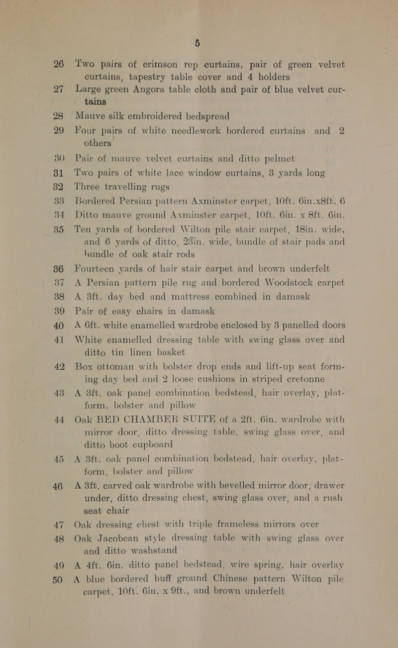 26 27 28 29 30 31 32 Bd 35 36 37 88 39 40 41 43 44 47 48 49 50 5 l'wo pairs of crimson rep curtains, pair of green velvet curtains, tapestry table cover and 4 holders Large green Angora table cloth and pair of blue velvet cur- tains Mauve silk embroidered bedspread Four pairs of white needlework bordered curtains and 2 others Pair of mauve velvet curtains and ditto pelmet Two pairs of white lace window curtains, 8 yards long Three travelling rugs Bordered Persian pattern Axminster carpet, LOft. 6in.x8ft. 6 Ditto mauve ground Axminster carpet, 10ft. 6in. x 8ft. 6in. Ten yards of bordered Wilton pile stair carpet, 18in. wide, and 6 yards of ditto, 23in. wide, bundle of stair pads and bundle of oak stair rods Fourteen yards of hair stair carpet and brown underfelt A Persian pattern pile rug and bordered Woodstock carpet A 8ft. day bed and mattress combined in damask Pair of easy chairs in damask A 6ft. white enamelled wardrobe enclosed by 3 panelled doors White enamelled dressing table with swing glass over and ditto tin lnen basket Box ottoman with bolster drop ends and lft-up seat form- ing day bed and 2 loose cushions in striped cretonne - A 8ft. oak panel combination bedstead, hair overlay, plat- form, bolster and pillow Oak BED CHAMBER SUITE of a 2ft. 6in. wardrobe with mirror door, ditto dressing table, swing glass over, and ditto boot cupboard A 8ft. oak panel combination bedstead, hair overlay, plat- form, bolster and pillow A 3ft. carved oak wardrobe with bevelled mirror door, drawer under, ditto dressing chest, swing glass over, and a rush seat chair Oak dressing chest with triple frameless mirrors over Oak Jacobean style dressing table with swing glass over and ditto washstand A 4ft. 6in. ditto panel bedstead, wire spring, hair overlay A blue bordered buff ground Chinese pattern Wilton pile carpet, 10ft. 6in, x 9ft., and brown underfelt
