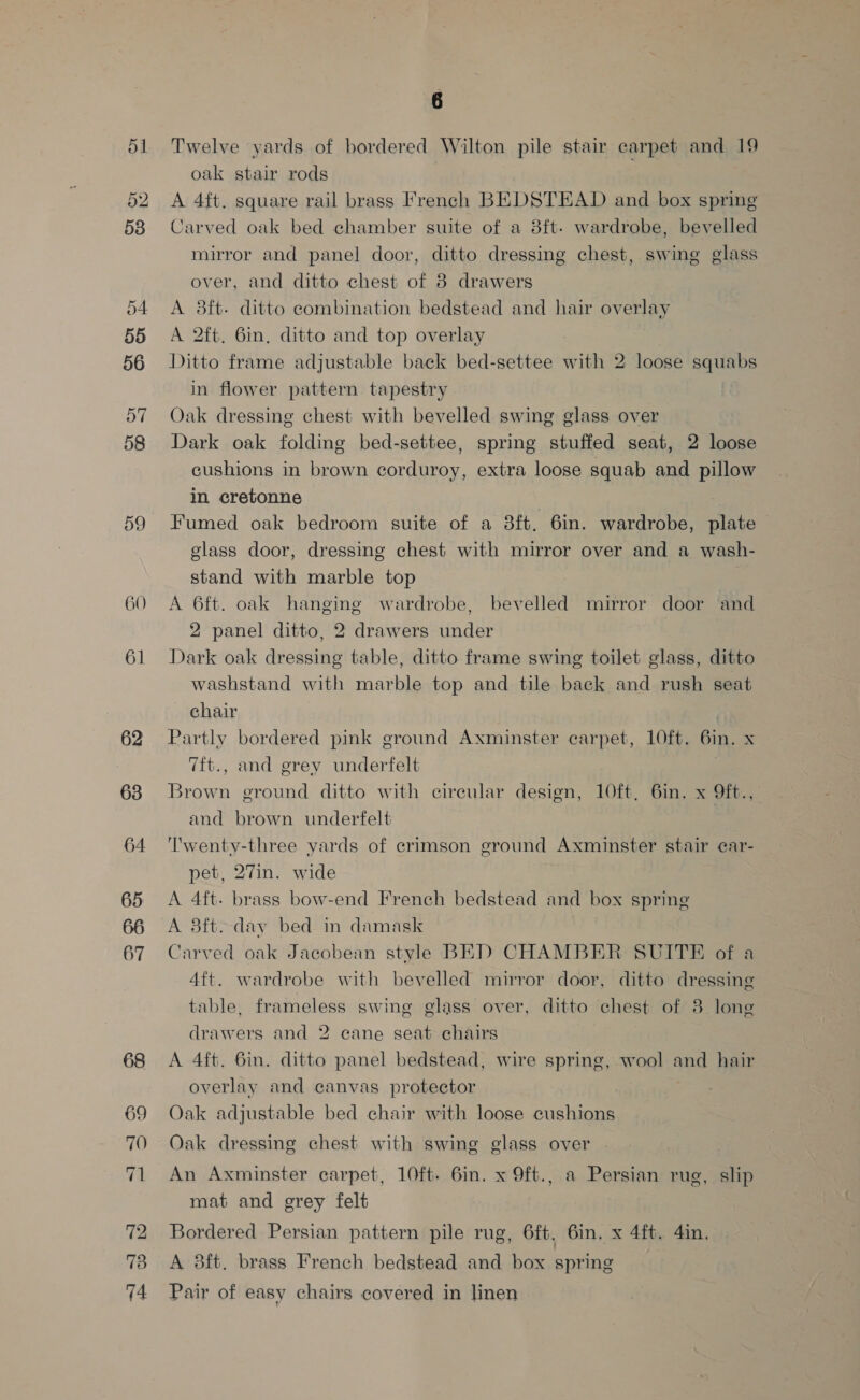 51 52 53 54 55 56 o7 58 60 61 62 63 64 65 66 67 6 Twelve yards of bordered Wilton pile stair carpet and 19 oak stair rods A 4ft. square rail brass French BEDSTEAD and box spring Carved oak bed chamber suite of a 3ft- wardrobe, bevelled mirror and panel door, ditto dressing chest, swing glass over, and ditto chest of 8 drawers A 38ft- ditto combination bedstead and hair overlay A 2ft. 6in, ditto and top overlay Ditto frame adjustable back bed-settee with 2 loose squabs in flower pattern tapestry Oak dressing chest with bevelled swing glass over Dark oak folding bed-settee, spring stuffed seat, 2 loose cushions in brown corduroy, extra loose squab and pillow in cretonne | Fumed oak bedroom suite of a 8ft. 6in. wardrobe, plate glass door, dressing chest with mirror over and a wash- stand with marble top A 6ft. oak hanging wardrobe, bevelled mirror door and 2 panel ditto, 2 drawers under Dark oak dressing table, ditto frame swing toilet glass, ditto washstand with marble top and tile back and rush seat chair | Partly bordered pink ground Axminster carpet, LOft. 6in. x 7ft., and grey underfelt Brown ground ditto with circular design, 10ft, 6in. x Oft., and brown underfelt | ‘Twenty-three yards of crimson ground Axminster stair ear- pet, 27in. wide A 4ft- brass bow-end French bedstead and box spring A 8ft. day bed in damask Carved oak Jacobean style BED CHAMBER SUITE of a 4ft. wardrobe with bevelled mirror door, ditto dressing table, frameless swing glass over, ditto chest of 3 long drawers and 2 cane seat chairs A 4ft. 6in. ditto panel bedstead, wire spring, wool and hair overlay and canvas protector Oak adjustable bed chair with loose cushions Oak dressing chest with swing glass over An Axminster carpet, 10ft- 6in. x 9ft., a Persian rug, slip mat and grey felt Bordered Persian pattern pile rug, 6ft, 6in. x 4ft. 4in. A 3ft. brass French bedstead and box spring Pair of easy chairs covered in linen