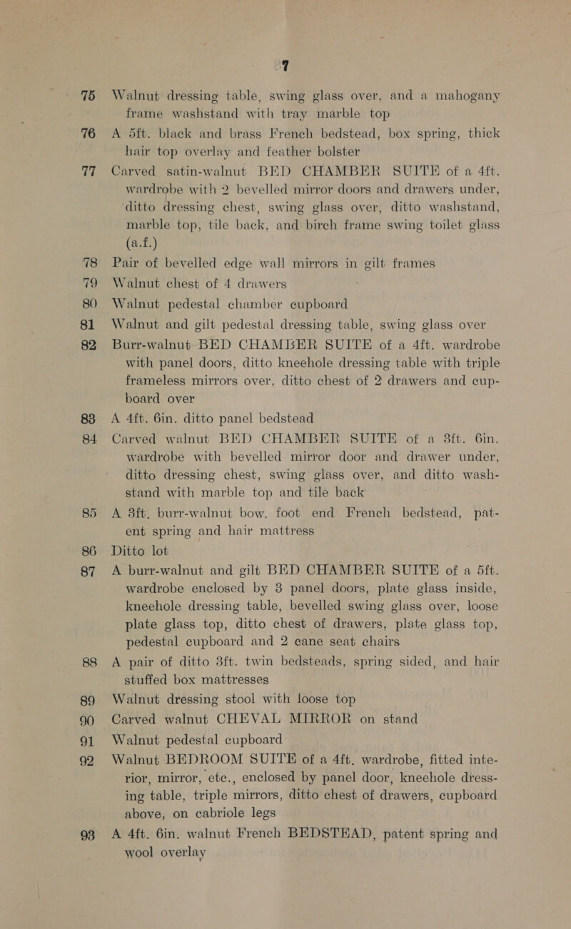 75 76 77 78 tis 80 81 82 83 84. 85 86 87 89 90 9] 92 93 a | Walnut dressing table, swing glass over, and a mahogany frame washstand with tray marble top A 5ft. black and brass French bedstead, box spring, thick hair top overlay and feather bolster Carved satin-walnut BED CHAMBER SUITE of a 4ft. wardrobe with 2 bevelled mirror doors and drawers under, ditto dressing chest, swing glass over, ditto washstand, marble top, tile back, and birch frame swing toilet glass (a.f.) Pair of bevelled edge wall mirrors in gilt frames Walnut chest of 4 drawers Walnut pedestal chamber cupboard Walnut and gilt pedestal dressing table, swing glass over Burr-walnut BED CHAMBER SUITE of a 4ft. wardrobe with panel doors, ditto kneehole dressing table with triple frameless mirrors over, ditto chest of 2 drawers and cup- board over A 4ft. 6in. ditto panel bedstead Carved walnut BED CHAMBER SUITE of a 3ft. 6in. wardrobe with bevelled mirror door and drawer under, ditto dressing chest, swing glass over, and ditto wash- stand with marble top and tile back A 3ft. burr-walnut bow. foot end French bedstead, pat- ent spring and hair mattress ) Ditto lot A burr-walnut and gils BED CHAMBER SUITE of a dft. wardrobe enclosed by 8 panel doors, plate glass inside, kneehole dressing table, bevelled swing glass over, loose plate glass top, ditto chest of drawers, plate glass top, pedestal cupboard and 2 cane seat chairs A pair of ditto 3ft. twin bedsteads, spring sided, and hair stuffed box mattresses Walnut dressing stool with loose top Carved walnut CHEVAL MIRROR on stand Walnut pedestal cupboard Walnut BEDROOM SUITE of a 4ft. wardrobe, fitted inte- rior, mirror, ete., enclosed by panel door, kneehole dress- ing table, triple mirrors, ditto chest of drawers, cupboard above, on cabriole legs A 4ft. 6in. walnut French BEDSTEAD, patent spring and wool overlay