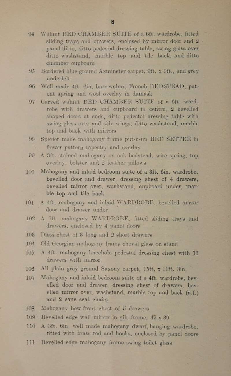 de) Or = 99 100 101 102 103 104 105 106 107 108 110 111 8 Walnut BED CHAMBER SUITE of a 6ft. wardrobe, fitted panel ditto, ditto pedestal dressing table, swing glass over ditto washstand, marble top and tile back, and ditto chamber cupboard Bordered blue ground Axminster carpet, 9ft. x 9ft., and grey underfelt Well made 4it. 6in. burr-walnut French BEDSTEAD, pat- ent spring and wool overlay in damask Carved walnut BED-CHAMBER SUITE of a 6ft. ward- robe with drawers and cupboard in centre, 2 bevelled shaped doors at ends, ditto pedestal dressing table with swing gless over and side wings, ditto washstand, marble top and back with mnrors Sperior made mahogany frame put-u-up BED SETTEE in fiower pattern tapestry and overlay A 3ft- stained mahogany on oak bedstead, wire spring, top overlay, bolster and 2 feather pillows Mahogany and inlaid bedroom suite of a 3ft. 6in. wardrobe, bevelled door and drawer, dressing chest of 4 drawers, bevelled mirror over, washstand, cupboard under, mar- ble top and tile back door and drawer under A Tit. mahogany WARDROBE, fitted sliding trays and drawers, enclosed by 4 pane] doors Ditto chest of 3 long and 2 short drawers Old Georgian mahogany frame cheval glass on stand A 4ft. mahogany kneehole pedestal dressing chest with 13 drawers with mirror All plain grey ground Saxony carpet, 15ft. x 11ft. 3in. Mahogany and inlaid bedroom suite of a 4ft. wardrobe, bey- elled door and drawer, dressing chest of drawers, bev- elled mirror over, washstand, marble top and back (a.f.) and 2 cane seat chairs Mahogany bow-front chest of 5 drawers Bevelled edge wall mirror in gilt frame, 49 x 39 A 3ft. 6in. well made mahogany dwarf, hanging wardrobe, fitted with brass rod and hooks, enclosed by panel doors Bevelled edge mahogany frame swing toilet glass