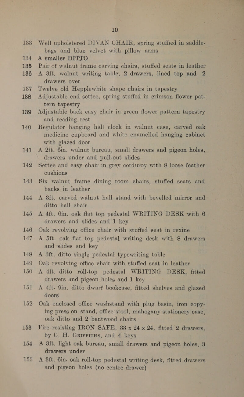 133 134 135 136 137 188 139 140 144 145 146 147 148 149 150 158 154 155 10 Well upholstered DIVAN CHAIR, spring stutted in saddle- bags and blue velvet with pillow arms A smaller DITTO Pair of walnut frame carving chairs, stuffed seats in leather A 3ft. walnut writing table, 2 drawers, lined top and 2 drawers over Twelve old Hepplewhite shape chairs in tapestry | Adjustable end settee, spring stuffed in crimson flower pat- tern tapestry Adjustable back easy chair in green flower pattern tapestry and reading rest Regulator hanging hall clock in walnut case, carved oak medicine cupboard and white enamelled hanging cabinet with glazed door A 2ft. 6in. walnut bureau, small drawers and pigeon holes, drawers under and pull-out slides Settee and easy chair in grey corduroy with 8 loose feather cushions Six walnut frame dining room chairs, stuffed seats and backs in leather A 3ft. carved walnut hall stand with bevelled mirror and ditto hall chair A 4ft. 6in. oak flat top pedestal WRITING DESK with 6 drawers and slides and 1 key Oak revolving office chair with stuffed seat in rexine A 5ft. oak flat top pedestal writing desk with 8 drawers and slides and key A 3ft. ditto single pedestal typewriting table Oak revolving office chair with stuffed seat in leather A 4ft. ditto roll-top pedestal WRITING DESK, fitted drawers and pigeon holes and 1 key A 4ft. 9in. ditto dwarf bookcase, fitted shelves and glazed doors Oak enclosed office washstand with plug basin, iron copy- ing press on stand, office stool, mahogany stationery case, oak ditto and 2 bentwood chairs Fire resisting IRON SAFE, 33 x 24 x 24, fitted 2 drawers, by C. H. Grirrirus, and 4 keys A 3ft. light oak bureau, small drawers and pigeon holes, 3 drawers under A 3ft. 6in. oak roll-top pedestal writing desk, fitted drawers and pigeon holes (no centre drawer)