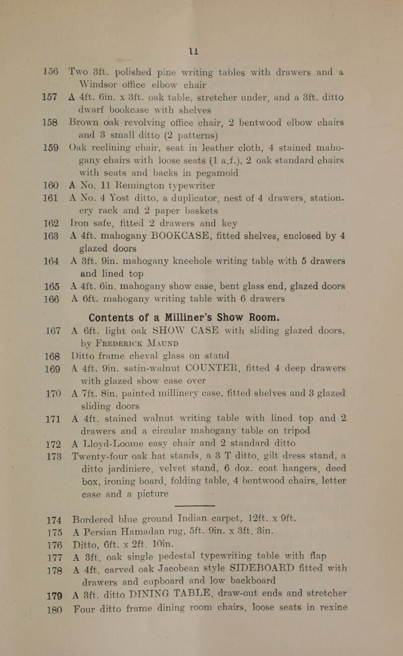 156 157 158 159 160 161 162 163 164 165 166 167 168 169 170 171 172 173 174 175 176 177 178 179 180 ll Two 3ft. polished pine writing tables with drawers and°a _ Windsor office elbow chair A 4ft. 6in. x 38ft. oak table, stretcher under, and a 8ft. ditto dwarf bookcase with shelves Brown oak revolving office chair, 2 bentwood elbow chairs and 3 small ditto (2 patterns) Oak reclining chair, seat in leather cloth, 4 stained maho- gany chairs with loose seats (1 a.f.), 2 oak standard chairs with seats and backs in pegamoid A No, 11 Remington typewriter A No. 4 Yost ditto, a duplicator, nest of 4 drawers, station- ery rack and 2 paper baskets Iron safe, fitted 2 drawers and key A 4ft. mahogany BOOKCASH, fitted shelves, enclosed by 4 glazed doors A 3ft. 9in. mahogany kneehole writing table with 5 drawers and lined top A 4ft. 6in. mahogany show ease, bent glass end, glazed doors A 6ft. mahogany writing table with 6 drawers Contents of a Milliner’s Show Room. A 6ft. light oak SHOW CASE with sliding glazed doors, by FREDERICK Maunpb Ditto frame cheval glass on stand A 4ft. Qin. satin-walnut COUNTER, fitted 4 deep drawers with glazed show case over A 7ft. 8in. painted millinery case, fitted shelves and 3 glazed sliding doors A 4ft. stained walnut writing table with lined top and 2 drawers and a circular mahogany table on tripod A Lloyd-Loome easy chair and 2 standard ditto Twenty-four oak hat stands, a 3 T ditto, gilt dress stand, a ditto jardiniere, velvet stand, 6 doz. coat hangers, deed box, ironing board, folding table, 4 bentwood chairs, letter case and a picture Bordered blue ground Indian earpet, 12ft. x 9ft. A Persian Hamadan rug, 5ft. 9in. x 3ft. 3in. Ditto, 6ft. x 2ft. 10in. A 8ft. oak single pedestal typewriting table with flap A 4ft. carved oak Jacobean style SIDEBOARD fitted with drawers and cupboard and low backboard A 3ft. ditto DINING TABLE, draw-out ends and stretcher Four ditto frame dining room chairs, loose seats in rexine