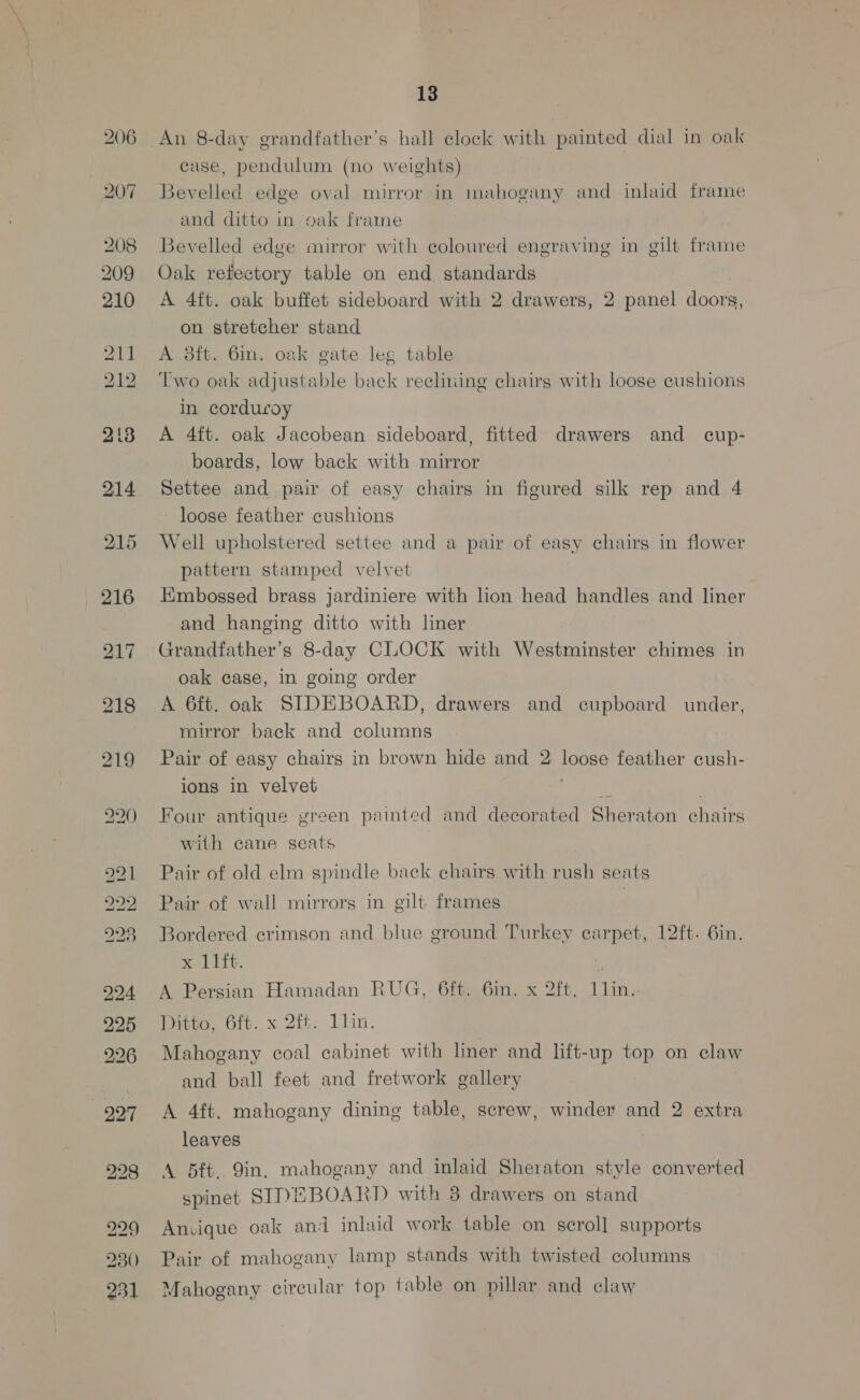 206 207 208 209 210 214 215 216 217 218 bo Lo = ROP es) KD —_ OE ke) iS) Lo ao 13 An 8-day grandfather’s hall clock with painted dial in oak case, pendulum (no weights) Bevelled edge oval mirror in mahogany and inlaid frame and ditto in oak frame Bevelled edge mirror with coloured engraving in gilt frame Oak refectory table on end standards A 4ft. oak buffet sideboard with 2 drawers, 2 panel doors, on stretcher stand A 8ft. 61m. oak gate leg table Two oak adjustable back reclining chairs with loose cushions in corduroy A 4ft. oak Jacobean sideboard, fitted drawers and _ cup- boards, low back with mirror Settee and pair of easy chairs in figured silk rep and 4 loose feather cushions Well upholstered settee and a pair of easy chairs in flower pattern stamped velvet Embossed brass jardiniere with lon head handles and liner and hanging ditto with liner Grandfather’s 8-day CLOCK with Westminster chimes in oak case, in going order A 6ft. oak SIDEBOARD, drawers and cupboard under, mirror back and columns Pair of easy chairs in brown hide and 2 loose feather cush- ions in velvet ‘hs Four antique green painted and decorated Sheraton chairs with cane seats Pair of old elm spindle back chairs with rush seats Pair of wall mirrors in gilt frames | Bordered crimson and blue ground Turkey earpet, 12ft. 6in. x 11ft. 4 A Persian Hamadan RUG, 6ft. 6in. x 2ft. 11in. Ditto, Ot. x 2t%. liin. Mahogany coal cabinet with liner and lift-up top on claw and ball feet and fretwork gallery A 4ft. mahogany dining table, screw, winder and 2 extra leaves A 5ft. 9in, mahogany and inlaid Sheraton style converted spinet STNEBOARD with 8 drawers on stand Anvique oak ani inlaid work table on scroll supports Pair of mahogany lamp stands with twisted columns Mahogany circular top table on pillar and claw