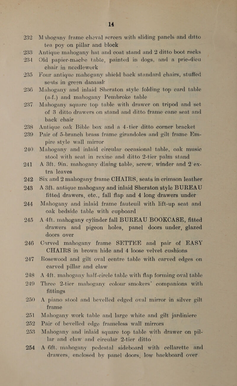 239 23-4 235 236 240 242 248 244 245 246 247 248 249 14 M vhogany frame cheval screen with sliding panels and ditto tea poy on pillar and block : Antique mahogany hat and coat stand and 2 ditto boot racks Old papier-macke tabte, painted in dogs, and a prie-dieu chair in needlework ‘ Four antique mahogany shield back standard chairs, stuffed seuts in green darnask Mahogany and inlaid Sheraton style folding top card table (a-f.) and mahogany Pembroke table Mahogany square top table with drawer on tripod and set of 8 ditto drawers on stand and ditto frame cane seat and back chair Antique oak Bible box and a 4-tier ditto corner bracket Pair of 5-branch brass frame girandoles and gilt frame Em- pire style wall mirror Mahogany and inlaid circular occasional table, oak music stool with seat in rexine and ditto 2-tier palm stand A 38ft. 9in. mahogany dining table, screw, winder and 2 ex- tra leaves Six and 2 mahogany frame CHAIRS, seats in crimson leather. A 8f{t. antique mahogany and inlaid Sheraton style BUREAU fitted drawers, etc., fall flap and 4 long drawers under Mahogany and inlaid frame fauteuil with lift-up seat and oak bedside table with cupboard A 4ft. mahogany cylinder fall BUREAU BOOKCASE, fitted drawers and pigeon holes, panel doors under, glazed doors over Carved mahogany frame SETTHEE and pair of EASY CHAIRS in brown hide and 4 loose velvet cushions Rosewood and gilt oval centre table with carved edges on carved pillar and claw A 4ft. mahogany half-cirele table with flap forming oval table Three 2-tier mahogany colour smokers’ companions with fittings A piano stool and bevelled edged oval mirror in silver gilt frame | Mahogany work table and large white and gilt jardiniere Pair of bevelled edge frameless wall mirrors Mahogany and inlaid square top table with drawer on pil- lar and claw and cireular 2-tier ditto A 6ft. mahogany pedestal sideboard with cellarette and drawers, enclosed by panel doors, low backboard over