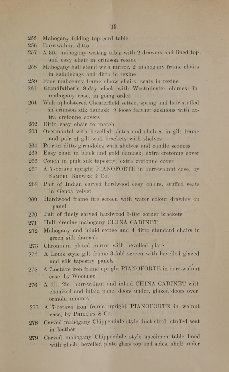 bo bo bo eH OY Ox ~1 O&amp; or 278 279 15 Mahogany folding top ecard table Burr-walnut ditto A 3ft. mahogany writing table with 2 drawers and lined top | and easy chair in crimson rexine Mahogany hall stand with mirror, 2 mahogany frame chairs in saddlebags and ditto in rexine Four mahogany frame elbow chairs, seats in rexine Grandfather's 8-day clock with Westminster chimes in mahogany case, in going order Well upholstered Chesterfield settee, spring and hair stuffed in crimson silk damask, 2 loose feather cushions with ex- tra cretonne covers Ditto easy chair to match Overmantel with bevelled plates and shelves in gilt iro and pair of gilt wall brackets with shelves Pair of ditto girandoles with shelves and candle sconces Kasy chair in black and gold damask, extra cretonne cover Couch in pink silk tapestry, extra cretonne cover A 7-octave upright PIANOFORTE in burr-walnut ease, by SaMUEL Brewer &amp; Co Pair of Indian carved hardwood easy chairs, stuffed seats in Genoa velvet Hardwood frame fire screen with water colour drawing on panel Pair of finely carved hardwood 38-tier corner brackets Half-circular mahogany CHINA CABINET Mahogany and inlaid settee and 4 ditto standard chairs in green silk damask Chromium plated mirror with bevelled plate A Louis style gilt frame 8-fold screen with bevelled glazed and silk tapestry panels 3 A 7-octave iron frame upright PIANOPORTE i in burr-walnut case, by WooLLEY A 4ft. Qin. burr-walnut and inlaid CHINA CABINET with ebonized and inlaid panel doorg under, glazed doors over, ormolu mounts A T-octave iron frame upright PIANOFORTE in. walnut case, by Pamuips &amp; Co. Carved mahogany Chippendale si6-d duet stool, stuffed seat in leather Carved mahogany Chippendale style specimen table lined with plush, bevelled plate glass top and sides, shelf under