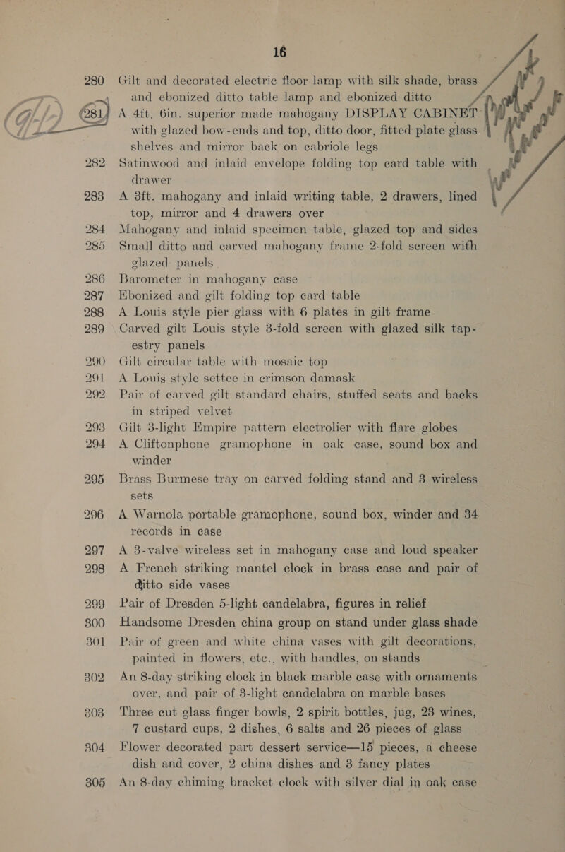  284 285 286 287 288 289 290) 291 292 297 298 299 300 8301 302 803 804 305 16 Gilt and decorated electric floor lamp with silk shade, brass and ebonized ditto table lamp and ebonized ditto A 4ft. 6in. superior made mahogany DISPLAY CABINET | with glazed bow-ends and top, ditto door, fitted plate glass shelves and mirror back on cabriole legs Satinwood and inlaid envelope folding top ecard table with drawer A 8ft. mahogany and inlaid writing table, 2 drawers, lined top, mirror and 4 drawers over Mahogany and inlaid specimen table, glazed top and sides Small ditto and carved mahogany frame 2-fold screen with glazed panels | Barometer in mahogany case Kbonized and gilt folding top card table A Louis style pier glass with 6 plates in gilt frame Carved gilt Louis style 3-fold screen with glazed silk tap- estry panels Gilt circular table with mosaic top A Louis style settee in crimson damask Pair of carved gilt standard chairs, stuffed seats and backs in striped velvet Gilt 8-hght Empire pattern electrolier with flare globes A Cliftonphone gramophone in oak case, sound box and winder Brass Burmese tray on carved folding stand and 8 wireless sets A Warnola portable gramophone, sound box, winder and 34 records in case A 8-valve wireless set in mahogany case and loud speaker A French striking mantel clock in brass case and pair of ditto side vases Pair of Dresden 5-light candelabra, figures in relief Handsome Dresden china group on stand under glass shade Pair of green and white china vases with gilt decorations, painted in flowers, etc., with handles, on stands An 8-day striking clock in black marble case with ornaments over, and pair of 3-light candelabra on marble bases Three cut glass finger bowls, 2 spirit bottles, jug, 28 wines, 7 custard cups, 2 dishes, 6 salts and 26 pieces of glass Flower decorated part dessert service—15 pieces, a cheese dish and cover, 2 china dishes and 8 fancy plates An 8-day chiming bracket clock with silver dial in oak case  