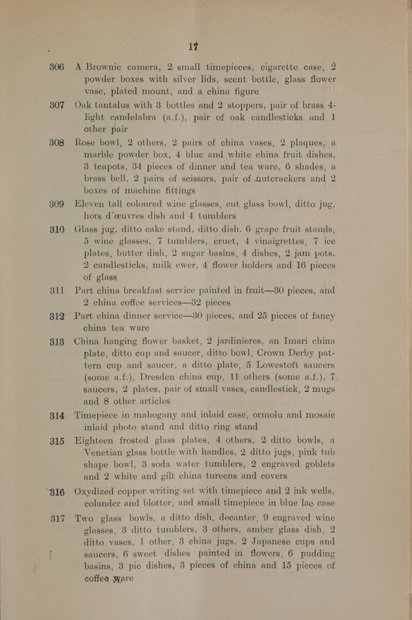 306 307 308 309 310 811 312 813 314 315 “316 317 17 A Brownie camera, 2 small timepieces, cigarette case, 2 powder boxes with silver lids, scent bottle, glass flower vase, plated mount, and a china figure Oak tantalus with 3 bottles and 2 stoppers, pair of brass 4- light candelabra (a.f.), pair of oak candlesticks and 1 other pair Rose bowl, 2 others, 2 pairs of china vases, 2 plaques, a marble powder box, 4 blue and white china fruit dishes, 3 teapots, 34 pieces of dinner and tea ware, 6 shades, a brass bell, 2 pairs of scissors, pair of nutcrackers and 2 boxes of machine fittings Kleven tall coloured wine glasses, cut glass bowl, ditto jug, hors d’ceuvres dish and 4 tumblers Glass jug, ditto cake stand, ditto dish. 6 grape fruit stands, 5 wine glasses, 7 tumblers, cruet, 4 vinaigrettes, 7 ice plates, butter dish, 2 sugar basins, 4 dishes, 2 jam pots, 2 candlesticks, milk ewer, 4 flower holders and 16 pieces of glass Part china breakfast service painted in fruit—80 pieces, and 2 china coffee services—82 pieces Part china dinner service—80 pieces, and 25 pieces of fancy china tea ware China hanging flower basket, 2 jardinieres, an Imari china plate, ditto cup and saucer, ditto bowl, Crown Derby pat- tern cup and saucer, a ditto plate, 5 Lowestoft saucers (some a.f.), Dresden china cup, 11 others (some a.f.), 7 saucers, 2 plates, pair of small vases, candlestick, 2 mugs and 8 other articles | Timepiece in mahogany and inlaid case, ormolu and mosaic inlaid photo stand and ditto ring stand Eighteen frosted glass plates, 4 others, 2 ditto bowls, a Venetian glass bottle with handles, 2 ditto jugs, pink tub shape bowl, 3 soda water tumblers, 2 engraved goblets and 2 white and gilt china tureens and covers Oxydized copper writing set with timepiece and 2 ink wells, colander and blotter, and small timepiece in blue lae case Two glass bowls, a ditto dish, decanter, 9 engraved wine glasses, 3 ditto tumblers, 8 others, amber glass dish, 2 ditto vases, 1 other, 3 china jugs, 2 Japanese cups and saucers, 6 sweet dishes painted in flowers, 6 pudding basins, 3 pie dishes, 3 pieces of china and 15 pieces of coffee ware
