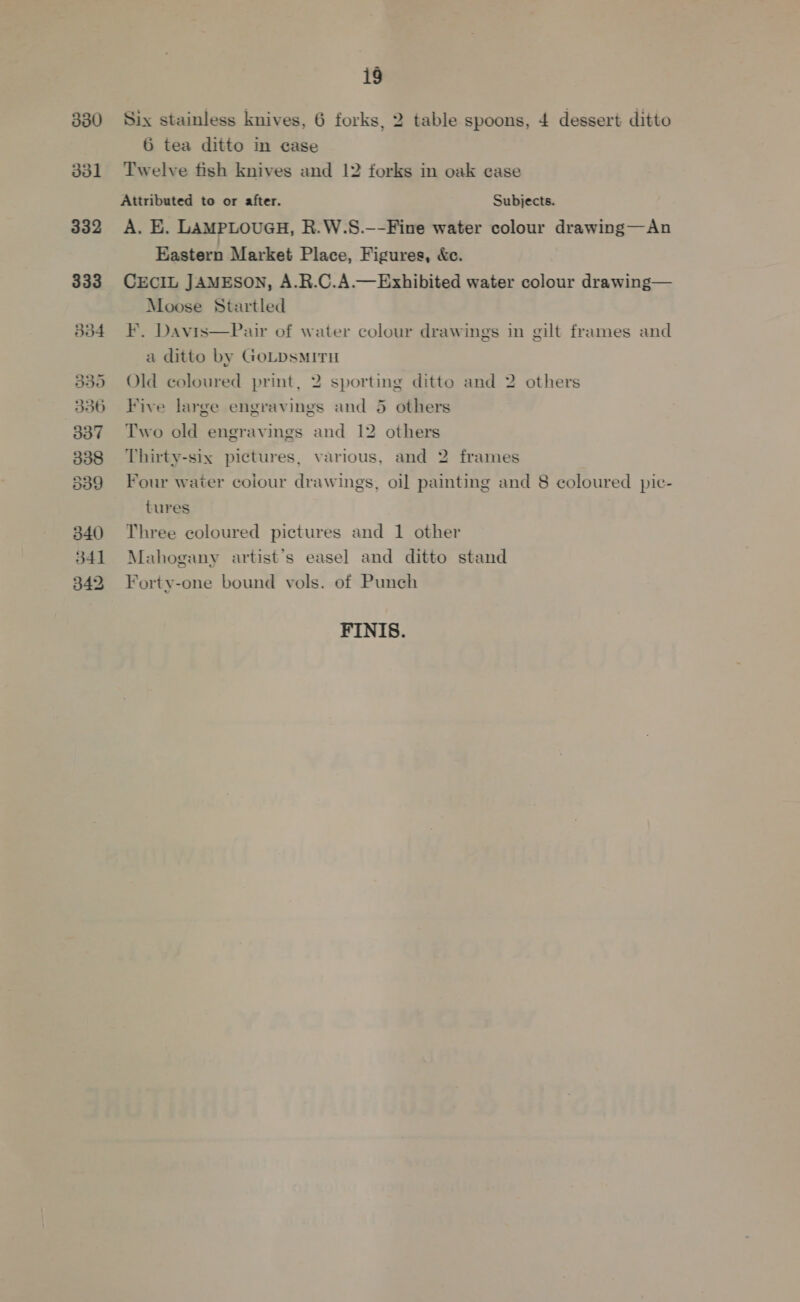 330 dol 332 333 dd4 B50 556 337 338 d39 340 341 342 ig Six stainless knives, 6 forks, 2 table spoons, 4 dessert ditto 6 tea ditto in case Twelve fish knives and 12 forks in oak ease Attributed to or after. Subjects. A. E. LaMPLOUGH, R.W.S.—-Fine water colour drawing—An Eastern Market Place, Figures, &amp;e. CECIL JAMESON, A.R.C.A.— Exhibited water colour drawing— Moose Startled F. Davis—Pair of water colour drawings in gilt frames and a ditto by GoLpsMITH Old coloured print, 2 sporting ditto and 2 others Five large engravings and 5 others Two old engravings and 12 others Thirty-six pictures, various, and 2 frames Four water coiour drawings, oi] painting and 8 coloured pic- tures Three coloured pictures and 1 other Mahogany artist’s easel and ditto stand Forty-one bound vols. of Punch FINIS.