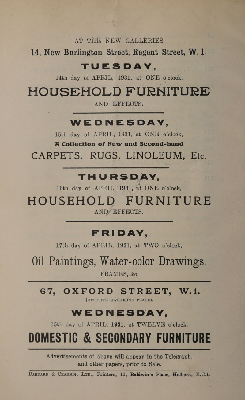 AT THE NEW GALLERIES 14, New Burlington Street, Regent Street, W. 1. TUESDAY, 14th day of APRIL, 1931, at ONE o'clock, HOUSEHOLD FURNITURE AND EFFECTS. WEDNESDAY, 15th day of APRIL, 1931, at ONE o’clock, A Collection of New and Second-hand CARPETS, RUGS, LINOLEUM, Etec. THURSDAY, 16th day of APRIL, 1931;at ONE o’clock, HOUSEHOLD FURNITURE ANDy EFFECTS. FRIDAY, 17th day of APRIL, 1931, at TWO o’clock, Oil Paintings, Water-color Drawings, FRAMES, &amp;e. 67, OXFORD STREET, W.1. (OPPOSITE RATHBONE PLACE). WEDNESDAY, 15th day of APRIL, 1931, at TWELVE o’clock. DOMESTIC &amp; SEGONDARY FURNITURE Advertisements of above will appear in the Telegraph, and other papers, prior to Sale.  BaRNARD &amp; CRANNIS, LTD., Printers, 11, Baldwin’s Place, Holborn, E.C.1.