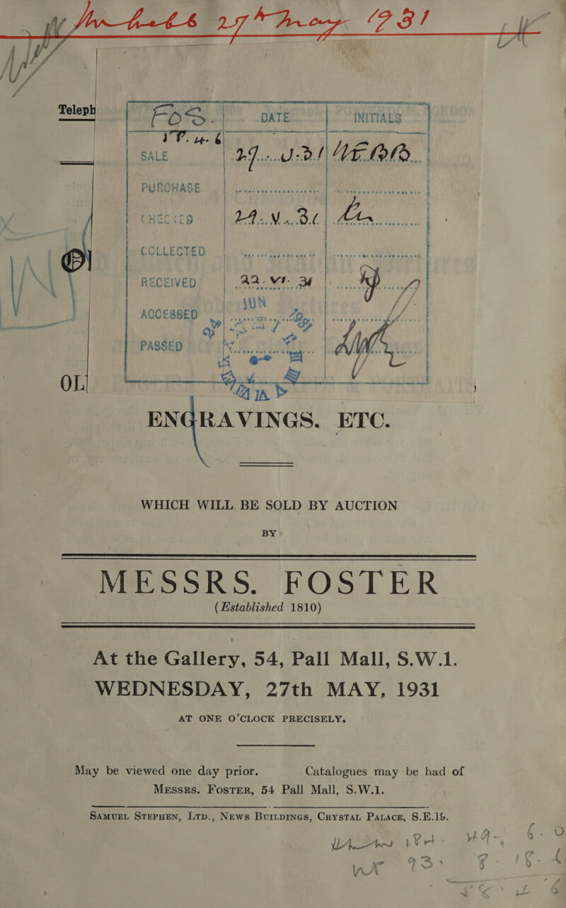       PURCHASE RECEIVED ACCESSED PASSED OL WHICH WILL BE SOLD BY AUCTION BY MeeSSRS. FOSTER . (Established 1810)   At the Gallery, 54, Pall Mall, S.W.1. WEDNESDAY, 27th MAY, 1931 AT ONE O’CLOCK PRECISELY. May be viewed one day prior. Catalogues may be had of Messrs. Foster, 54 Pall Mall, S.W.1. Samvuet STEPHEN, Ltp., News Buriprnes, Crystat Parace, S.E.iS. U ] &lt;— 5 Ny? &gt; YA