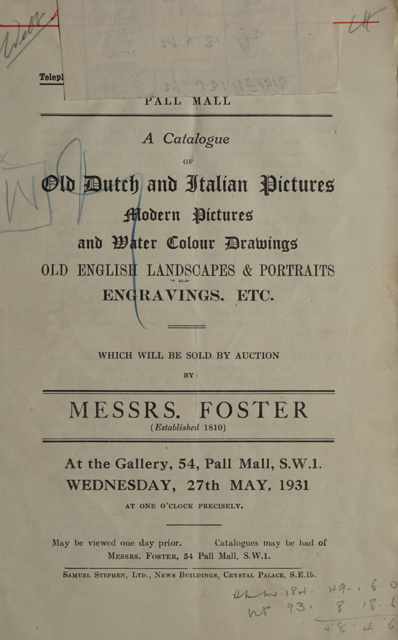  PALL MALL ; A Catalogue | | . ih Duty and Stalian Pictures  BY i odern Pictures Eo EA a | and Water Colour Drawings OLD ENGLIS LANDSCAPES &amp; PORTRAITS ENGRAVINGS. ETC. —_—_— WHICH WILL BE SOLD BY AUCTION BY MESSRS. FOSTER (Established 1810) At the Gallery, 54, Pall Mall, S.W.1. WEDNESDAY, 27th MAY, 1931 AT ONE O’CLOCK PRECISELY. May be viewed one day prior. Catalogues may be had of Messrs. Foster, 54 Pall Mall, S.W.1. Samvuet SterHEeN, Lrp., News Buitpines, Crystat Parace, 8.E.19. cr. }4 4) « i ee a — } ‘ VY : C