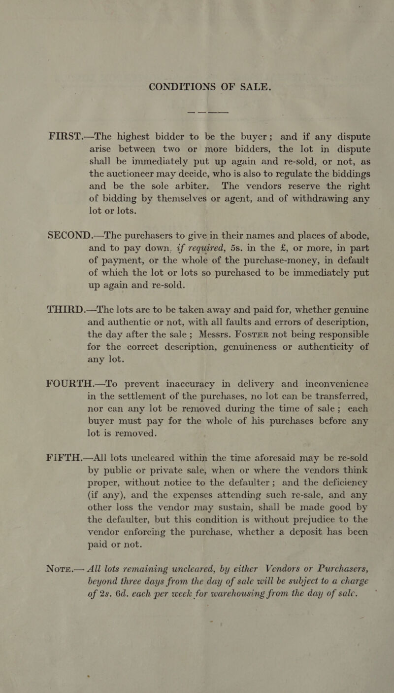 CONDITIONS OF SALE. FIRST.—The highest bidder to be the buyer; and if any dispute arise between two or more bidders, the lot in dispute shall be immediately put up again and re-sold, or not, as the auctioneer may decide, who is also to regulate the biddings and be the sole arbiter. The vendors reserve the right of bidding by themselves or agent, and of withdrawing any lot or lots. SECOND.—The purchasers to give in their names and places of abode, and to pay down, if required, 5s. in the £, or more, in part of payment, or the whole of the purchase-money, in default of which the lot or lots so purchased to be immediately put up again and re-sold. THIRD.—tThe lots are to be taken away and paid for, whether genuine and authentic or not, with all faults and errors of description, the day after the sale; Messrs. Foster not being responsible for the correct description, genuineness or authenticity of any lot. FOURTH.—To prevent inaccuracy in delivery and inconvenience in the settlement of the purchases, no lot can be transferred, nor can any lot be removed during the time of sale; each buyer must pay for the whole of his purchases before any lot is removed. FIFTH.—AIl lots uncleared within the time aforesaid may be re-sold by public or private sale, when or where the vendors think proper, without notice to the defaulter; and the deficiency (if any), and the expenses attending such re-sale, and any other loss the vendor may sustain, shall be made good by the defaulter, but this condition is without prejudice to the vendor enforcing the purchase, whether a deposit has been paid or not. Nore.— All lots remaining uncleared, by either Vendors or Purchasers, beyond three days from the day of sale will be subject to a charge of 2s. 6d. each per week for warehousing from the day of sale.