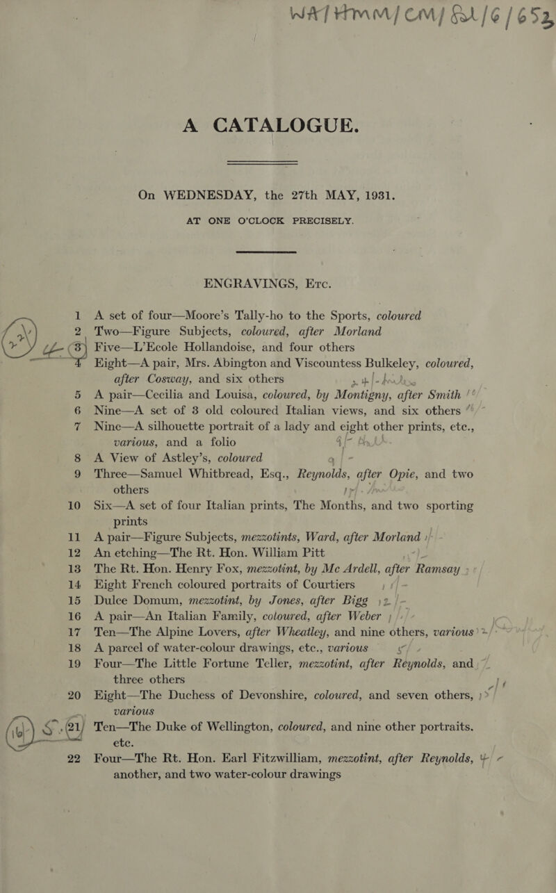 A CATALOGUE. On WEDNESDAY, the 27th MAY, 1931. AT ONE O’CLOCK PRECISELY. ENGRAVINGS, Etc. A set of four—Moore’s Tally-ho to the Sports, coloured Two—Figure Subjects, coloured, after Morland Five—L’Ecole Hollandoise, and four others Kight—A pair, Mrs. Abington and Viscountess aban 8b coloured, after Cosway, and six others 5 th pedro A pair—Cecilia and Louisa, coloured, by Manisa, after Smith /° Nine—A set of 8 old coloured Italian views, and six others “’~ Nine—A silhouette portrait of a lady and ee abhor prints, ete., various, and a folio 4 A View of Astley’s, coloured a/- Three—Samuel Whitbread, Esq., Reynolds, after Opie, and two others J» Six—A set of four Italian prints, The Months, and two sporting prints A pair—Figure Subjects, mezzotints, Ward, after Morland »/ An etching—The Rt. Hon. William Pitt The Rt. Hon. Henry Fox, mezzotint, by Mc Ardell, after Pinicalt Hight French coloured portraits of Courtiers 1 Dulce Domum, mezzotint, by Jones, after Bigg )2 / A pair—An Italian Family, coloured, after Weber ; A parcel of water-colour drawings, etc., various ig Four—The Little Fortune Teller, mezzotint, after Rave and ) three others Eight—The Duchess of Devonshire, coloured, and seven others, | Varivous Ten—The Duke of Wellington, coloured, and nine other portraits. etc. Four—The Rt. Hon. Earl Fitzwilliam, mezzotint, after Reynolds, ¥ another, and two water-colour drawings