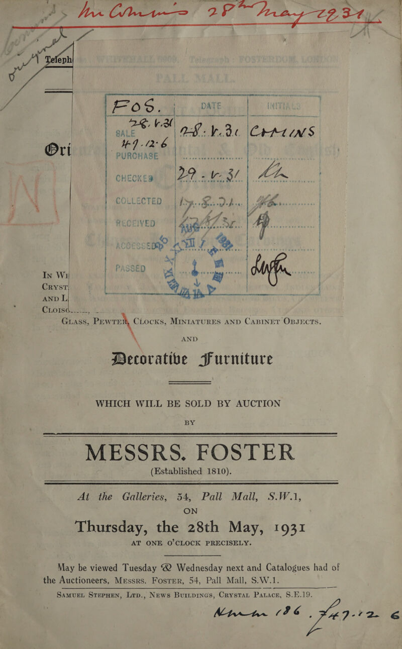  ie ee b. a ear es  ’ CO oh EC TE i) | ie ee. eH IS *e* Yee pail / : ) / | % i i : “ A oe i? itd = PL NebeeceE ee Mm of) | sf wz / | PASSED = yal... L cohag ven | OWN In W ea as BY ‘ CRYST | ! | 4 ay | AND L eT aba Wontar te iepshbecdisidilebesitel bidbichaiear che CLOG, ti GLASS, Prwreih Chocks, MINIATURES AND CABINET OBJECTS. * 4 AND Decorative Furniture WHICH WILL BE SOLD BY AUCTION BX MESSRS. FOSTER (Established 1810).  Ai the Galleries, 54, Pall Mall, S.W.1, ON Thursday, the 28th May, 1931 AT ONE O'CLOCK PRECISELY. May be viewed Tuesday 2 Wednesday next and Catalogues had of the Auctioneers, Messrs. Foster, 54, Pall Mall, S.W.1. SamMvuEL STEPHEN, Lrp., News Buiipines, Crystat Patace, §8.E.19. MEE LEG. 4ED-12e &amp; _——