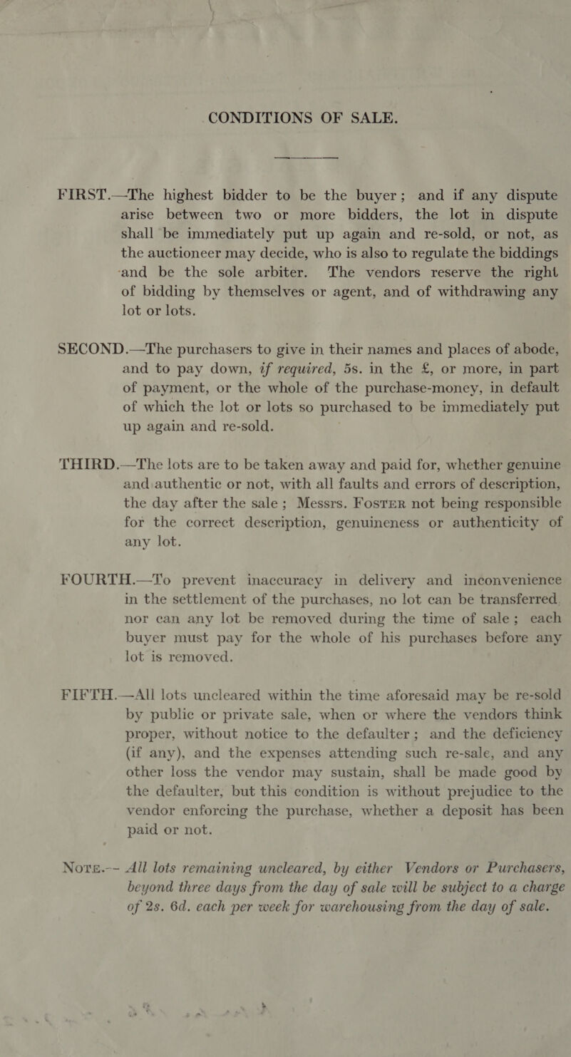 CONDITIONS OF SALE. — FIRST.—The highest bidder to be the buyer; and if any dispute arise between two or more bidders, the lot in dispute shall be immediately put up again and re-sold, or not, as the auctioneer may decide, who is also to regulate the biddings ‘and be the sole arbiter. The vendors reserve the right of bidding by themselves or agent, and of withdrawing any lot or lots. SECOND.—The purchasers to give in their names and places of abode, and to pay down, if required, 5s. in the £, or more, in part of payment, or the whole of the purchase-money, in default of which the lot or lots so purchased to be immediately put up again and re-sold. THIRD.—The lots are to be taken away and paid for, whether genuine and authentic or not, with all faults and errors of description, the day after the sale; Messrs. Foster not being responsible for the correct description, genuineness or authenticity of any lot. FOURTH.—To prevent inaccuracy in delivery and inconvenience in the settlement of the purchases, no lot can be transferred. nor can any lot be removed during the time of sale; each buyer must pay for the whole of his purchases before any lot is removed. FIFTH.—AII lots uncleared within the time aforesaid may be re-sold by public or private sale, when or where the vendors think proper, without notice to the defaulter; and the deficiency (if any), and the expenses attending such re-sale, and any other loss the vendor may sustain, shall be made good by the defaulter, but this condition is without prejudice to the vendor enforcing the purchase, whether a deposit has been paid or not. Note.-- All lots remaining uncleared, by either Vendors or Purchasers, beyond three days from the day of sale will be subject to a charge of 2s. 6d. each per week for warehousing from the day of sale.