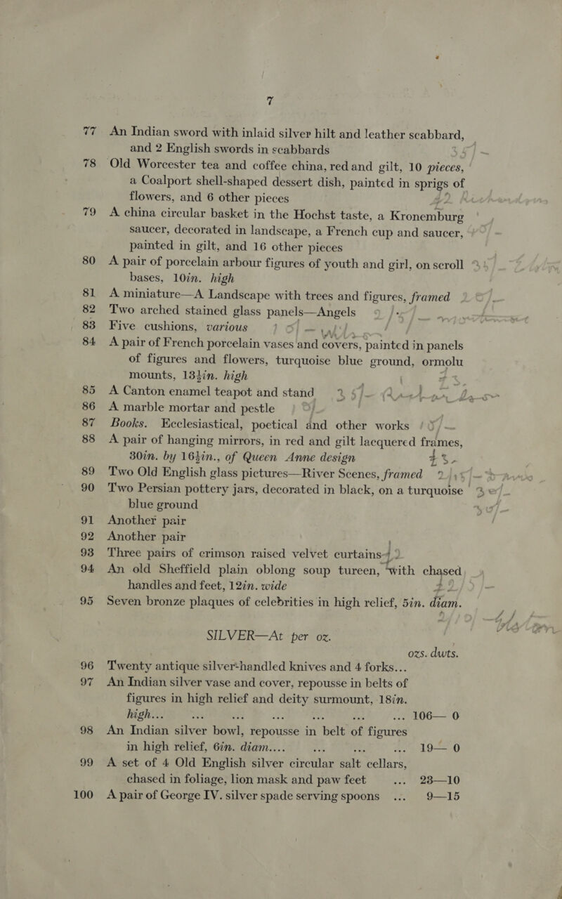 77 78 79 100 a An Indian sword with inlaid silver hilt and leather scabbard, and 2 English swords in scabbards flowers, and 6 other pieces A china circular basket in the Hochst taste, a Rrontanbare saucer, decorated in landscape, a French cup and saucer, painted in gilt, and 16 other pieces A pair of porcelain arbour figures of youth and girl, on scroll bases, 10in. high A miniature—A Landscape with trees and figures, framed Two arched stained glass panels—Angels Five cushions, various 1 Of — wi. | A pair of French porcelain vases and covers, painted in panels of figures and flowers, turquoise blue ground, ormolu mounts, 13hin. high of A Canton enamel teapot and stand % §” A marble mortar and pestle Books. Ecclesiastical, poetical and other works A pair of hanging mirrors, in red and gilt lacquered frames, 30in. by 16hin., of Queen Anne design %%- Two Old English plas pictures—River Scenes, framed 2) y' blue ground Another pair Another pair Three pairs of crimson raised velvet curtains-4 i An old Sheffield plain oblong soup tureen, tith eo a handles and feet, 12in. wide ee Seven bronze plaques of celebrities in high relief, 5in. diam. SILVER—At per ox. ozs. duts. Twenty antique silver-handled knives and 4 forks... An Indian silver vase and cover, repousse in belts of figures in high relief and so surmount, 187n. An Indian silver Bosch: repousse in wale of figures in high relief, 6in. diam.. ; : ... 19— 0 A set of 4 Old English hives ehcates salt cellars, chased in foliage, lion mask and paw feet ... 23—10 A pair of George IV. silver spade serving spoons... 9—15 &gt;.) a