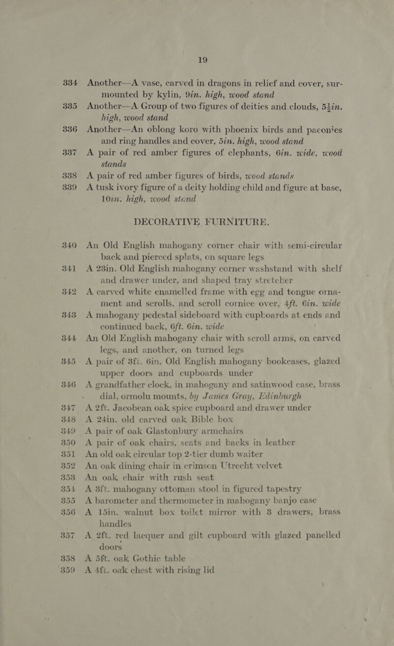 334. 335 336 337 338 339 340 341 19 Another—A vase, carved in dragons in relief and cover, sur- mounted by kylin, 9in. high, wood stand Another—A Group of two figures of deities and clouds, 54in. high, wood stand Another—An oblong koro with phoenix birds and paconies and ring handles and cover, 5in. high, wood stand A pair of red amber figures of elephants, 6in. wide, wood stands A pair of red amber figures of birds, wood stands A tusk ivory figure of a deity holding child and figure at base, 102. high, wood stand DECORATIVE FURNITURE. An Old English mahogany corner chair with semi-circular back and pierced splats, on square legs A 23in. Old English mahogany corner washstand with shelf and drawer under, and shaped tray stretcher A carved white enamelled frame with egg and tongue orna- ment and scrolls, and scroll cornice over, 4ft. Gin. wide A mahogany pedestal sideboard with cupboards at ends and continued back, 6ft. 6in. wide An Old English mahogany chair with scroll arms, on carved legs, and another, on turned legs A pair of 3fc. 6in. Old English mahogany bookcases, glazed upper doors and cupboards under A grandfather clock, in mahogany and satinwood case, brass dial, ormolu mounts, by James Gray, Edinburgh A 2ft. Jacobean oak, spice cupboard and drawer under A 24in. old carved oak Bible box A pair of oak Glastonbury armchairs A pair of oak chairs, seats and backs in leather An old oak, circular top 2-tier dumb waiter An oak dining chair in crimson Utrecht velvet An oak, chair with rush seat A 8ft. mahogany ottoman stool in figured tapestry A barometer and thermometer in mahogany banjo case A 15in. walnut box toilet mirror with 3 drawers, brass handles A 2ft. red lacquer and gilt cupboard with glazed panelled doors A 5ft. oak Gothic table A 4ft. oak chest with rising lid