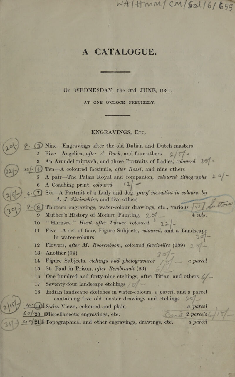 A CATALOGUE. On WEDNESDAY, the 3rd JUNE, 1931. AT ONE O’CLOCK PRECISELY. ENGRAVINGS, Etc. 2 3 Five—Angelica, after A. Buck, and four others 2/ 7 An Arundel triptych, and three Portraits of Ladies; coloured 3ef :  9) 6 A pair—The Palais Royal and companion, coloured lithographs 2 o} A Coaching print, coloured /2/ = A. J. Skrimshire, and five others 9 Muther’s History of Modern Painting, 2 7 eh 4 vols. 10 ‘‘ Hornsea,” Hunt, after Turner, coloured ! - >| S 11 Five—A set of four, Figure Subjects, coloured, and a Landscape in water-colours 3 | i 12 Flowers, after M. Roosenboom, coloured facsimiles (189) 13. Another (94) 2oJ— 14 Figure Subjects, etchings and photogravures off . — a parcel 15 St. Paul in Prison, after Rembrandt (83) : 16 One hundred and forty-nine etchings, after Titian and others of - 17 Seventy-four landscape etchings “= ~~ 18 Indian landscape sketches in water-colours, a parcel, and a parcel / = containing five old master drawings and etchings © of Oy 4-49) Swiss Views, coloured and plain ga -narcel ; . 69/20 sMiscellaneous engravings, etc. ran ye 2 parcels, 17 /  A) Fes Topographical and other engravings, drawings, etc. a parcel a