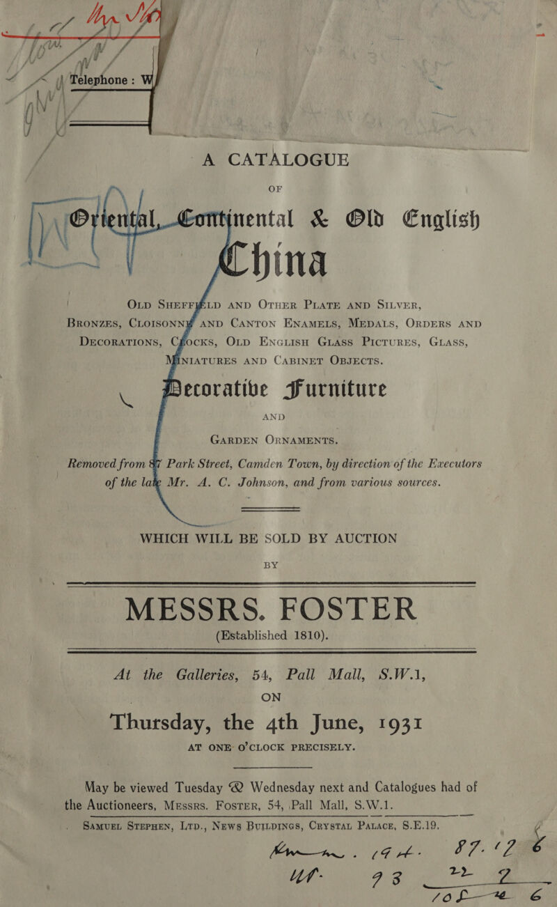   s fo fo a 7 7 oe () Telephone : | NV ‘a A CATALOGUE OF nental &amp; Old English     FINIATURES AND CABINET OBJECTS. ecoratibe Purniture AND GARDEN ORNAMENTS. Removed from &amp;7 Park Street, Camden Town, by direction of the Executors of the latg Mr. A. C. Johnson, and from various sources. WHICH WILL BE SOLD BY AUCTION BY MESSRS. FOSTER (Established 1810).   At the Galleries, 54, Pall Mall, S.W.1, ON Thursday, the 4th June, 1931 AT ONE O'CLOCK PRECISELY. May be viewed Tuesday ® Wednesday next and Catalogues had of the Auctioneers, Messrs. Foster, 54, Pall Mall, S.W.1. SaMvuet STEPHEN, Lrp., NEws BuILDINGs, CrystaL PALace, S.E.19. y Bie eee a ei Ze Sof * 6 ———