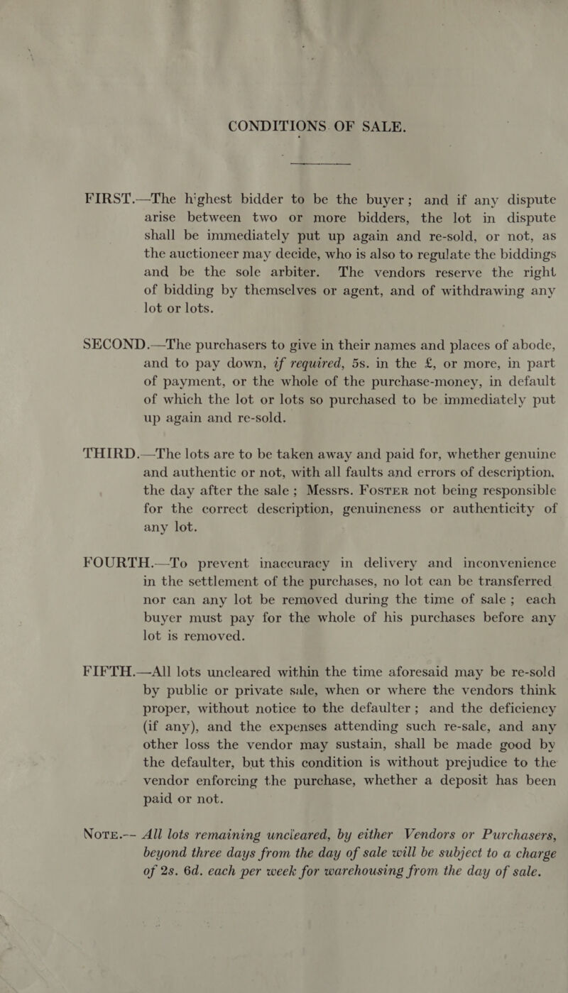 CONDITIONS. OF SALE. FIRST.—The highest bidder to be the buyer; and if any dispute arise between two or more bidders, the lot in dispute shall be immediately put up again and re-sold, or not, as the auctioneer may decide, who is also to regulate the biddings and be the sole arbiter. The vendors reserve the right of bidding by themselves or agent, and of withdrawing any lot or lots. SECOND.—The purchasers to give in their names and places of abode, and to pay down, tf required, 5s. in the £, or more, in part of payment, or the whole of the purchase-money, in default of which the lot or lots so purchased to be immediately put up again and re-sold. THIRD.—The lots are to be taken away and paid for, whether genuine and authentic or not, with all faults and errors of description, the day after the sale; Messrs. Foster not being responsible for the correct description, genuineness or authenticity of any lot. FOURTH.—To prevent inaccuracy in delivery and inconvenience in the settlement of the purchases, no lot can be transferred. nor can any lot be removed during the time of sale; each buyer must pay for the whole of his purchases before any lot is removed. FIFTH.—AII lots uncleared within the time aforesaid may be re-sold by public or private sale, when or where the vendors think proper, without notice to the defaulter; and the deficiency (if any), and the expenses attending such re-sale, and any other loss the vendor may sustain, shall be made good by the defaulter, but this condition is without prejudice to the vendor enforcing the purchase, whether a deposit has been paid or not. Note.-- All lots remaining wncleared, by either Vendors or Purchasers, beyond three days from the day of sale will be subject to a charge of 2s. 6d. each per week for warehousing from the day of sale.
