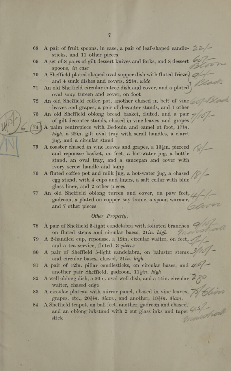  75 76 77 78 80 81 82 83 84 7 A pair of fruit spoons, in case, a pair of leaf-shaped candle- sticks, and 11 other pieces A set of 8 pairs of gilt dessert: knives and forks, and 8 dessert spoons, in case and 4 sunk dishes and covers, 22in. wide An old Sheffield circular entree dish and cover, and a plated | oval soup tureen and cover, on foot i leaves and grapes, a pair of decanter stands, and 1 other An old Sheffield oblong bread basket, fluted, and a pair 4/) A palm centrepiece with Bedouin and camel at foot, 17in. high, a 22in. gilt oval tray with scroll handles, a claret jug, and a circular stand A coaster chased in vine leaves and grapes, a 134in. pierced and repousse basket, on feet, a hot-water jug, a bottle stand, an oval tray, and a saucepan and cover with ivory screw handle and lamp glass liner, and 2 other pieces gadroon, a plated on copper soy frame, a spoon warmer, and 7 other pieces Other Property. on fluted stems and circular baess, 21lin. high | A 2-handled cup, repousse, a 12in. circular waiter, on feet and a tea service, fluted, 3 pteces and circular bases, chased, 2lin. high em -_ f ™ another pair Sheffield, gadroon, 114in. high waiter, chased edge A circular plateau with mirror panel, chased in vine leaves, grapes, etc., 204in. diam., and another, 13}in. diam. A Sheffield teapot, on ball feet, another, gadroon and chased, — stick