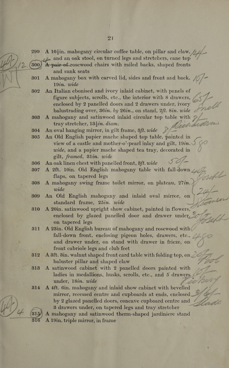 foal 301 302 303 304 305 306 307 308 309 310 311 312 313 314 and an oak stool, on turned legs and stretchers, cane top A~pair-of.rosewood chairs with railed backs, shaped fronts and sunk seats A mahogany box with carved lid, sides and front and back, 15/ 19in. wide / An Italian ebonised and ivory inlaid cabinet, with panels of figure subjects, scrolls, etc., the interior with 8 drawers, /s df -- enclosed by 2 panelled doors and 2 drawers under, ivory -{ balustrading over, 36in. by 26in., on stand, 2ft. 8in. wide &lt; “ A mahogany and satinwood inlaid circular top table with SL tray stretcher, 1347n. diam. iy heer AAhedlTer An oval hanging mirror, in gilt frame, 8ft. wide _¢ /-= An Old English papier mache shaped top table, painted in -- view of a castle and mother-o’-pearl inlay and gilt, 19in.O (“ wide, and a papier mache shaped tea tray, decorated in gilt, framed, 3lin. wide An oak linen chest with panelled front, 3ft. wide J A 2ft. 10in. Old English mahogany table with fall-down //y ZA aan flaps, on tapered legs . (ofr A mahogany swing frame toilet mirror, on plateau, 277n. ey wide Dg An Old English mahogany and inlaid oval mirror, on } ~~ standard frame, 25in. wide can A 20in. satinwood upright show cabinet, painted in flowers,” enclosed by glazed panelled door and drawer under, 2° a. on tapered legs os A 23in. Old English bureau of mahogany and rosewood with; fall-down front, enclosing pigeon holes, drawers, etc., and drawer under, on stand with drawer in frieze, on front cabriole legs and club feet ig A 3ft. 3in. walnut shaped front card table with folding top, on ZE ro Yn baluster pillar and shaped claw Fea? A satinwood cabinet with 2 panelled doors painted with 7 ladies in medallions, husks, scrolls, etc., and 5 drawers. : under, 18in. wide iy A 4ft. 6in. mahogany and inlaid show cabinet with Neenah mirror, recessed centre and cupboards at ends, enclosed by 2 glazed panelled doors, concave cupboard centre and « 3 drawers under, on tapered legs and tray stretcher ee A mahogany and satinwood therm-shaped jardiniere stand A 19in. triple mirror, in frame Ad pV, Li c/