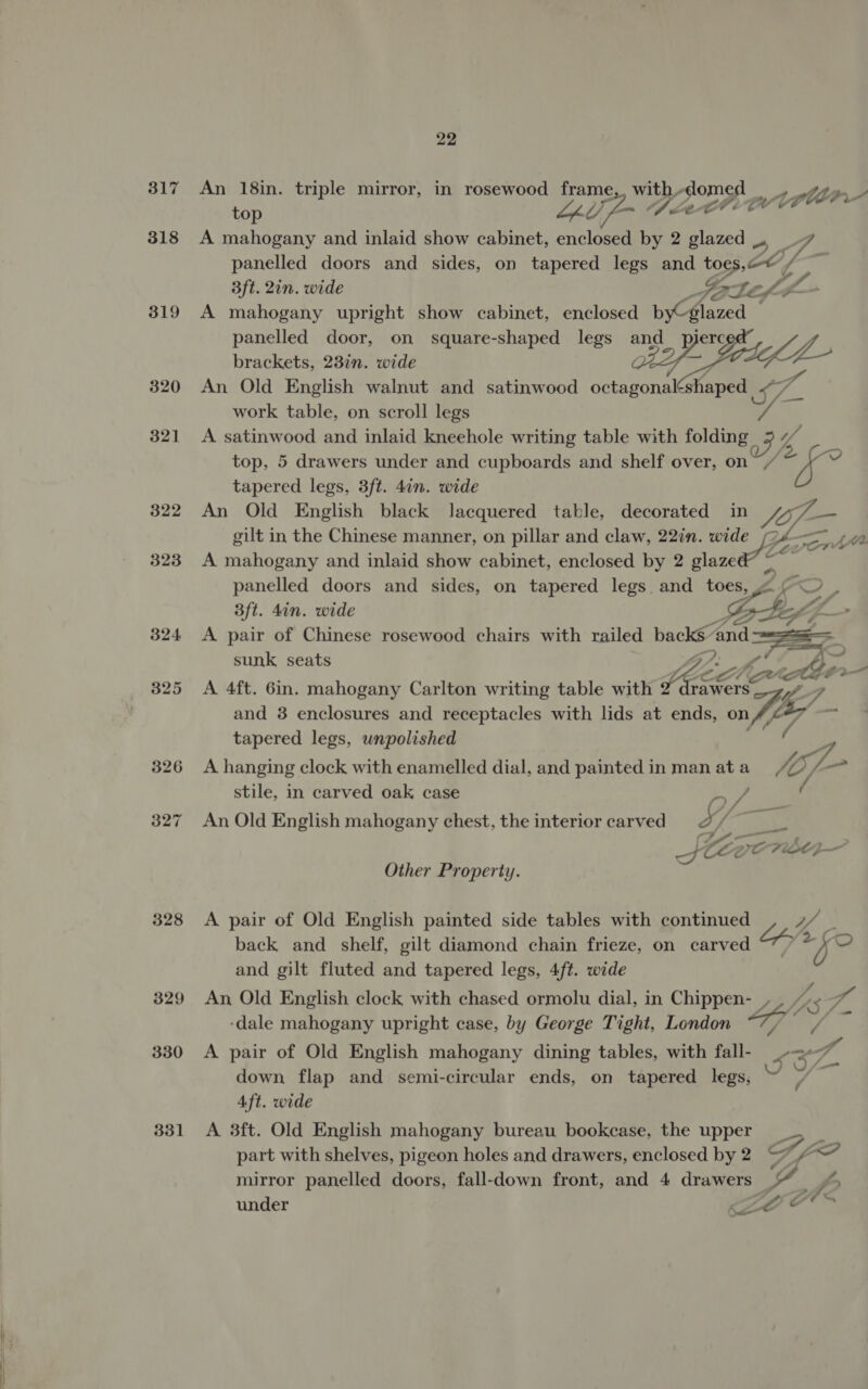 a re 317 318 319 320 321 322 323 328 329 330 331 An 18in. triple mirror, in rosewood frame,, with-domed _ top pes § Fins de OF a: A mahogany and inlaid show cabinet, enclosed by 2 glazed U, . panelled doors and sides, on tapered legs and toes. 8 / 3ft. 2in. wide Gaz Vege L- A mahogany upright show cabinet, enclosed b Glazed panelled door, on square-shaped legs and_ pijerc brackets, 23in. wide ae, Sef An Old English walnut and satinwood octagonal haped Ha work table, on scroll legs S- A satinwood and inlaid kneehole writing table with folding If top, 5 drawers under and cupboards and shelf over, on 4 tapered legs, 3ft. 4in. wide An Old English black lacquered table, decorated in yy — gilt in the Chinese manner, on pillar and claw, 22in. wide A mahogany and inlaid show cabinet, enclosed by 2 slazed” eo plln- panelled doors and sides, on tapered legs and toes, coy ¥ 3ft. din. wide bt Z A pair of Chinese rosewood chairs with railed ae and. ae, sunk seats iy ite A 4ft. 6in. mahogany Carlton writing table with hele TE and 3 enclosures and receptacles with lids at ends, on tapered legs, unpolished A hanging clock with enamelled dial, and painted in man at a A lof ? stile, in carved oak case by Vie An Old English mahogany chest, the interior carved. ft Ske ee Other Property. A pair of Old English painted side tables with pnt back and shelf, gilt diamond chain frieze, on career eh: and gilt fluted and tapered legs, 4ft. wide An Old English clock with chased ormolu dial, in Chippen- ASF ‘dale mahogany upright case, by George Tight, London he A pair of Old English mahogany dining tables, with fall- _-&lt; a down flap and semi-circular ends, on tapered legs, al Aft. wide A 3ft. Old English mahogany bureau bookcase, the upper _ 3 part with shelves, pigeon holes and drawers, enclosed by 2 Tf aint mirror panelled doors, fall-down front, and 4 drawers YG f under ee