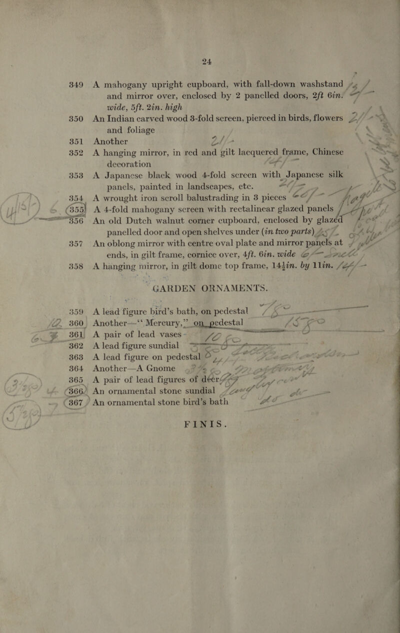 349 A mahogany upright cupboard, with fall-down washstand +4 and mirror over, enclosed by 2 panelled doors, 2ft 6in. &lt;7 ~~ wide, 5ft. 2in. high ee An Indian carved wood 3-fold screen, pierced in birds, flowers Lyi + ~~ and foliage fy @ Another Z4/- SI A hanging mirror, in red and gilt lacquered frame, Chinese oS i decoration of) YY A Japanese black wood 4-fold screen with Japanese silk ee anels, pain in landscapes, etc. 4) ae hy I panels, painted in landscapes, e diy poe.  &gt; A wrought iron scroll balustrading in 3 pieces A 4-fold mahogany screen with rectalinear glazed panels , An old Dutch walnut corner cupboard, enclosed by glaze fe panelled door and open shelves under (in two parts) 4 oy Lh, 4 An oblong mirror with centre oval plate and mirror panel at | oy ‘4   357 | ends, in gilt frame, cornice over, 4ft. 6in. wide @- tA Z f 358 A paneame t mirror, in gilt dome top frame, 1447n. by 1 Gn lef - | GARDEN ORNAMENTS. | gifs me vs Y ‘ | 359 A lead figure bird’s bath, on pedestal = / 4 ~ me ‘ 360_ \ at die a SK oO , 361, A pair of lead vases - Le Boerne sri 08S thn Sar erconpae sen oet &gt;” 362 A lead figure sundial Foz ti 363 &lt;A lead figure on nedeual 5 OD LOCI OL Bip 364 Another—A Gnome ..° “&gt; tt trtely 365 &lt;A pair of lead figures of leaf cv or ae (366) An ornamental stone sundial “ze~ kl gl : An ornamental stone bird’s bath we : FINIS. 