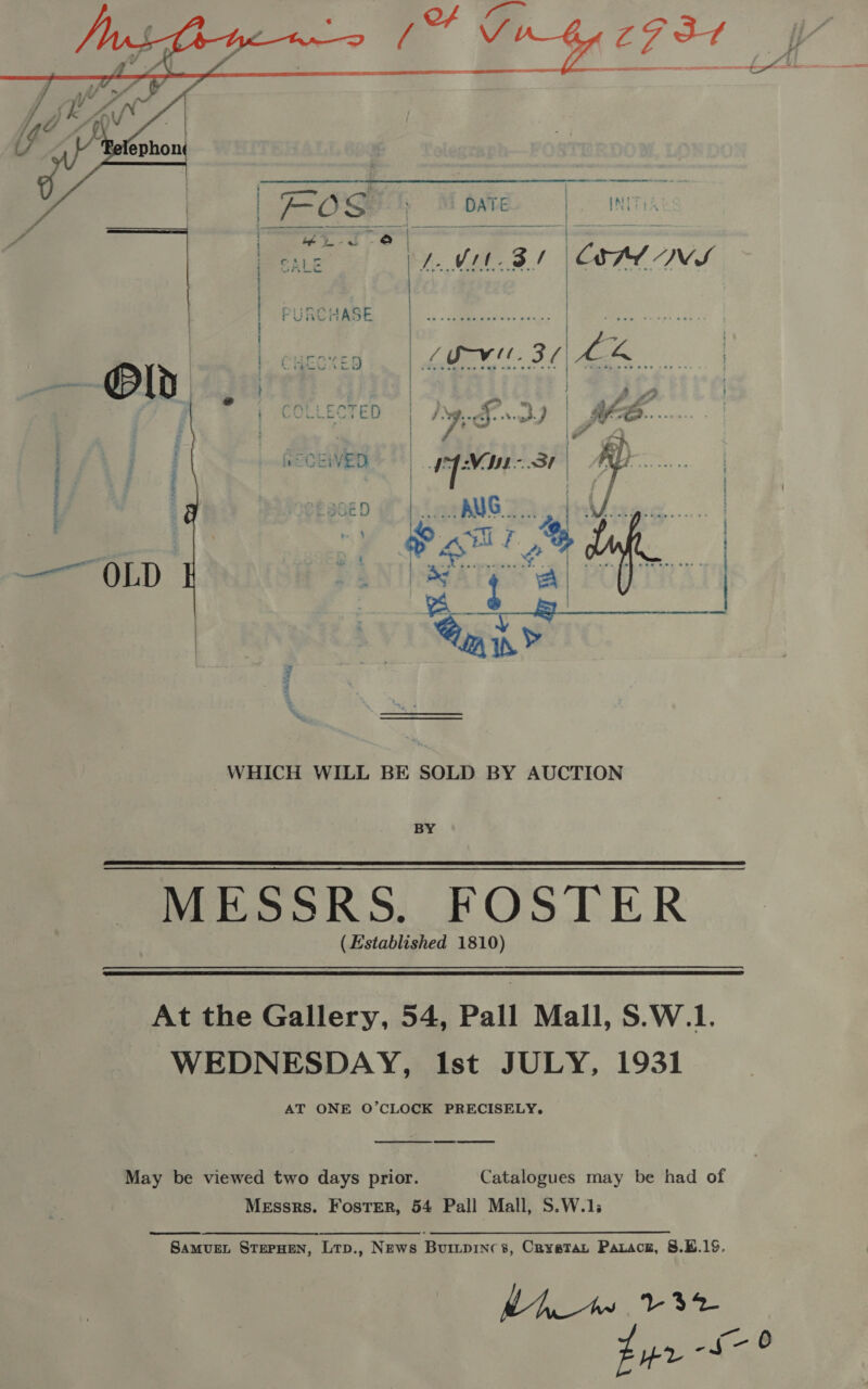     | COLLECTED | Jye.£..37 | £48. ; ) | 7 3 \F 4 ; : aeCEWED Ley Saal Rey | | ; : H | [ | 3ED fe eee AUG. | | i  WHICH WILL BE SOLD BY AUCTION BY MESSRS. FOSTER (Established 1810)   At the Gallery, 54, Pall Mall, S.W.1. WEDNESDAY, Ist JULY, 1931 AT ONE O’CLOCK PRECISELY.  May be viewed two days prior. Catalogues may be had of Messrs. Foster, 54 Pall Mall, S.W.1;  SamvueL STEPHEN, Lrp., News Buiipincs, Cryatay Parace, 8.B.19.