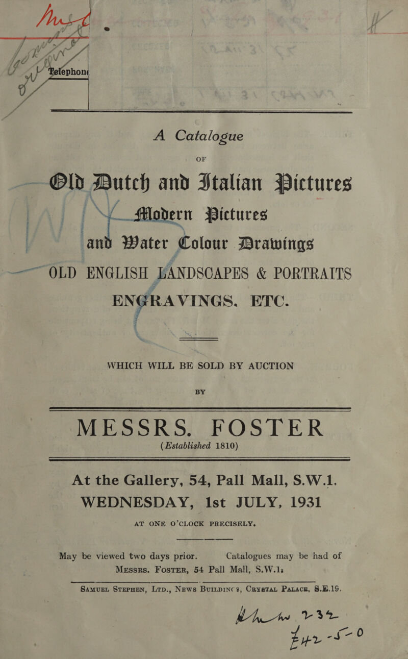    A Catalogue Old Dutch and Stalian Pictures Al | yaa Pictures an Water Colour Drawings —~ OLD ENGLISH DANDSOAPES &amp; PORTRAITS EN GRAVINGS. ETC. (rn re ee WHICH WILL BE SOLD BY AUCTION BY MESSRS. FOSTER (Established 1810) At the Gallery, 54, Pall Mall, S.W.1. WEDNESDAY, Ist JULY, 1931 AT ONE O’CLOCK PRECISELY.  Sa May be viewed two days prior. Catalogues may be had of Messrs. Foster, 54 Pall Mall, S.W.1; Samvuent StepHeN, Lrp., News Buitpinc 3, Cryatat Parace, 8.19, My te 32 Fur &lt;9