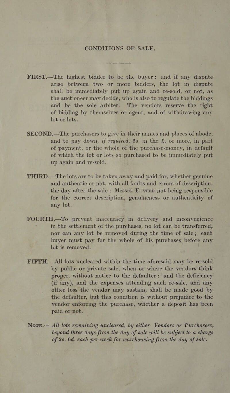 CONDITIONS OF SALE. —_ -—— ———_ FIRST.—The highest bidder to be the buyer; and if any dispute arise between two or more bidders, the lot in dispute shall be immediately put up again and re-sold, or not, as the auctioneer may decide, who is also to regulate the b:ddings and be the sole arbiter. The vendors reserve the right of bidding by themselves or agent, and of withdrawing any lot or lots. SECOND.—The purchasers to give in their names and places of abode, and to pay down. if required, 5s. in the £, or more, in part of payment, or the whole of the purchase-money, in default of which the lot or lots so purchased to be immediately put up again and re-sold. THIRD.—tThe lots are to be taken away and paid for, whether genuine and authentic or not, with all faults and errors of description, the day after the sale ; Messrs. Foster not being responsible for the correct description, genuineness or authenticity of any lot. FOURTH.—To prevent inaccuracy in. delivery and inconvenience in the settlement of the purchases, no lot can be transferred, nor can any lot be removed during the time of sale; each buyer must pay for the whole of his purchases before any lot is removed. FIFTH.—AI1 lots uncleared within the time aforesaid may be re-sold by public or private sale, when or where the verdors think proper, without notice to the defaulter; and the deficiency (if any), and the expenses attending such re-sale, and any other loss the vendor may sustain, shall be made good by the defaulter, but this condition is without prejudice to the vendor enforcing the purchase, whether a deposit has been paid or not. © Nore.-— All lots remaining uncleared, by either Vendors or Purchasers, beyond three days from the day of sale will be subject to a charge of 2s. 6d. each per week for warehousing from the day of salc.