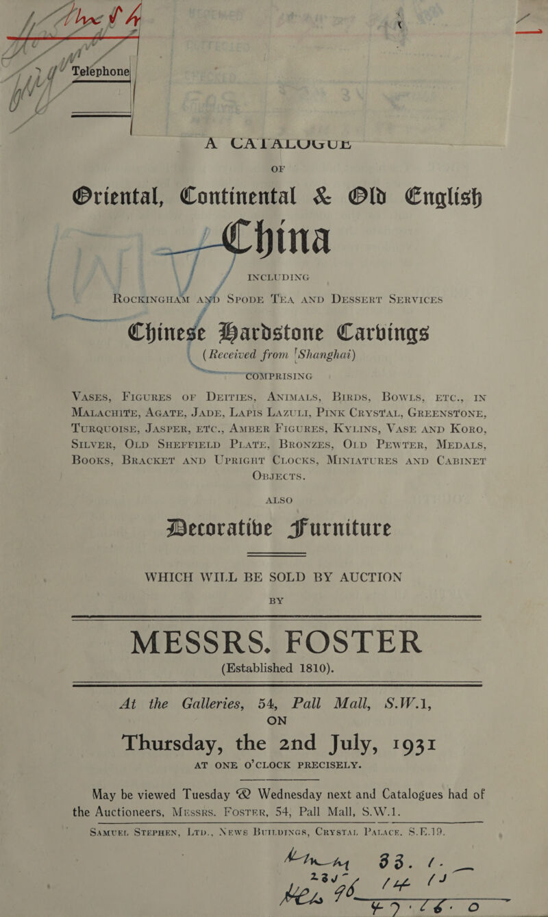  A CALTALUGUE OF @Oriental, Continental &amp; Old English  ¥, RockINGHAM ayb SPoDE TEA AND DESSERT SERVICES “Chinese Hardstone Carvings \( Received from Sh anghat) F COMPRISING Vases, Figures oF Deities, ANimats, Birps, Bowls, Erc., IN MatacnHitEe, AGATE, JADE, Lapis LAzuui, PINK CrRysTaL, GREENSTONE, TURQUOISE, JASPER, ETC., AMBER FIGURES, KyLins, VASE AND Koro, SILVER, OLD SHEFFIELD PLATE, BrRonzES, OLD PrwtTEerR, MEDALS, Booxs, BrRackET AND Upricut Ciocks, MINIATURES AND CABINET OBJECTS. ALSO Mecorative Furniture WHICH WILL BE SOLD BY AUCTION BY MESSRS. FOSTER (Established 1810).  At the Galleries, 54, Pall Mall, S.W.1, ON Thursday, the 2nd July, 1931 AT ONE O'CLOCK PRECISELY.   May be viewed Tuesday 2 Wednesday next and Catalogues had of the Auctioneers, Messrs. Foster, 54; Pall Mall, S.W. 1. News Buttprnas, Crystan on ack. 8.9.19. [oa ae a SAMUEL STEPHEN, LTb., oo 