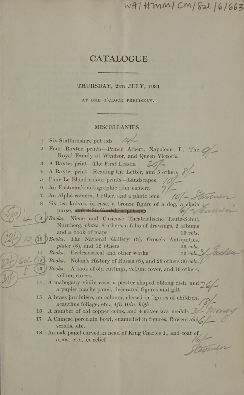 WAT Hm] CM/ Sat 16/663 CATALOGUE THURSDAY, 2np JULY, 1931. AT ONE O’CLOCK PRECISELY. MISCELLANIES. / 1 Six Staffordshire pot lids pe de 2 Four Baxter prints—Prince Albert, Rhetenn L, The Ga Royal Family at Windsor, and Queen Pe ia if A Baxter print—tThe First Lesson cay) id - Z A Baxter print—Reading the Letter, and ‘6 se 4 /- — Four Le Blond colour prints—Landscapes of. Pot An Hastman’s autographic film camera DP he iA) aaa An Alpha camera, 1 other, and a photo lens SO; Za SK ye wite2_- OO, at) Op Ov oe OS : io . Six tea sees in, case, a ye Sean of a au a chain j J } purse, ane-HeateHordebire:potebteds 7/ nf) 7 Lt 9 Y Books. Nieue and Curieuse iiedbrialieche Tautz-Schul, Sean Nurnberg, plates, 8 others, a folio of drawings, 2 albums “¢ ot &gt;) and a book of maps 13 vols. f LG 2) 0 ) Books. The National Gallery (3), Grose’s Antiquities, GI | plates (8), and 12 others 23 vols. a 11 Books. Ecclesiastical and other works 79 oils: oe Zé, filtp- : lp le a G2 Books. Nolan’s History of Russia (8), and 28 others 36 vols.’ _—  &lt; heer. as) Books. A book of old cuttings, vellum cover, and 10 others, a 7) _% — véllum, covers a / 14 A mahogany violin case, a pewter shaped oblong dish, and 7. / a papier mache panel, decorated figures and gilt 15 A brass jardiniere, on column, chased in figures of children, ie acanthus foliage, ete., 4ft. 10in. high oy 16 A number of old copper coins, and 4 silver war medals _2 A feis fs pee ws ef 17. A Chinese porcelain bowl, enamelled in, figures, flowers ahd i Vie scrolls, ete. A 18 An oak panel carved in head of King Charles I., and coat of , arms, etc., in relief y, G/ frre a