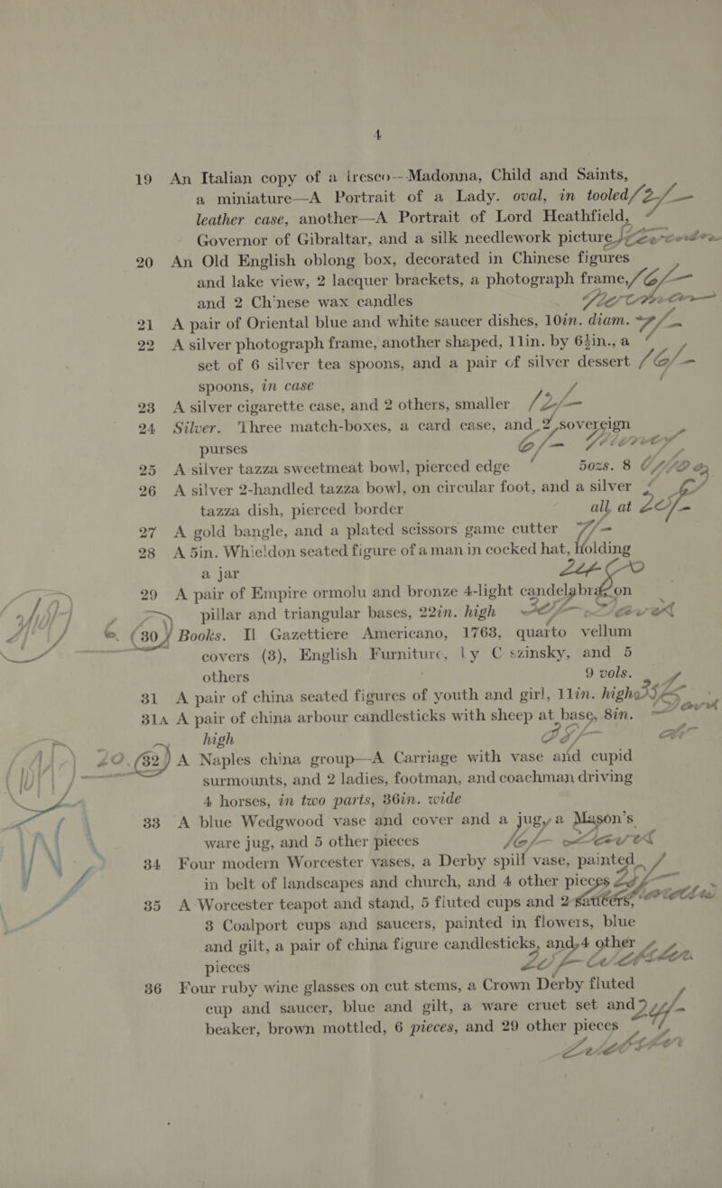 a miniature—A Portrait of a Lady. oval, in roled aa I leather case, another—A Portrait of Lord Heathfield, Governor of Gibraltar, and a silk needlework picture, evcoden 20 An Old English oblong box, decorated in Chinese figures and lake view, 2 lacquer brackets, a photograph frame,/“ 6L— and 2 Chinese wax candles Yad CPee Co 21 &lt;A pair of Oriental blue and white saucer dishes, 10in. diam. y/_. 22 A silver photograph frame, another shaped, 1lin. by 63in., a set of 6 silver tea spoons, and a pair of silver dessert G/. = spoons, in case 23 A silver cigarette case, and 2 others, smaller Ve Z/ — 24 Silver. Three match-boxes, a card case, and 9 Gf Yow S Vie purses 25 &lt;A silver tazza sweetmeat bowl, pierced ag 5ozs. 8 € Vf, D o 96 A silver 2-handled tazza bowl, on circular foot, and a silver ~ ¢7/ | tazza dish, pierced border all, at i 27 A gold bangle, and a plated scissors game cutter (ae 28 A 5din. Whieldon seated figure of a man in cocked hat, Holding a jar ZLé- CO / &gt; 29 A pair of Empire ormolu and bronze 4-light or a fi | ’ —~_ pillar and triangular bases, 220n. high SEZ Fav eX d, a — ( (30) Books. Il Gazettiere Americano, 1763, quaito ellen pn a fea covers (8), English Furniture, ly C szinsky, and 5 others 9 vols. — 31 A pair of china seated figures of youth and girl, llin. highe GE 314 A pair of china arbour candlesticks with sheep at poe Sin, ——m as “ high PS a ee 40, 32) A Naples china group—A Carriage with vase ard cupid surmounts, and 2 ladies, footman, and coachman driving Ss 4 4 horses, in two parts, 36in. wide Fae fa | 33 A blue Wedgwood vase and cover and a jugya Mason's. i | \ 4 ware jug, and 5 other pieces Ne. av el | / ‘ i . 34 Four modern Worcester vases, a Derby spill vase, painted in belt of landscapes and church, and 4 other piec BF 35 A Worcester teapot and stand, 5 fluted cups and 2 Meee bee thes a 3 Coalport cups and saucers, painted in flowers, blue and gilt, a pair of china figure candlesticks and,4 0 other pieces Zo --C fe Mote &lt;— 36 Four ruby wine glasses on cut stems, a Crown Derby fluted cup and saucer, blue and gilt, a ware cruet set and Yf- beaker, brown mottled, 6 pieces, and 29 other pieces L Ze : lA &gt;
