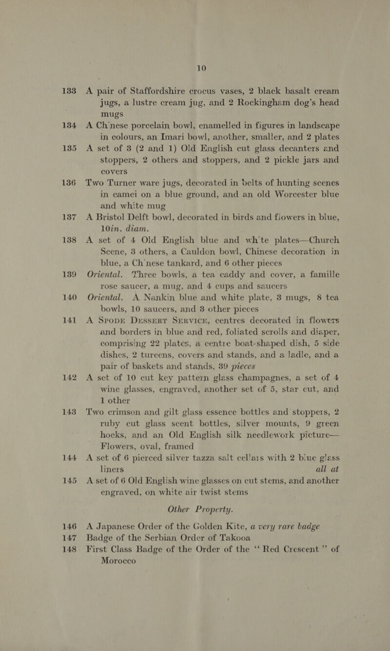 134 135 136 137 138 139 140 141 142 143 144 145 146 147 148 10 jugs, a lustre cream jug, and 2 Rockingham dog’s head mugs A Cl/nese porcelain, bowl, enamelled in figures in landscape in colours, an Imari bowl, another, smaller, and 2 plates A set of 3 (2 and 1) Old English cut glass decanters and stoppers, 2 others and stoppers, and 2 pickle jars and covers Two Turner ware jugs, decorated in belts of hunting scenes in camei on a blue ground, and an old Worcester blue and white mug A Bristol Delft bowl, decorated in birds and flowers in blue, 10in. diam. A set of 4 Old English blue and wh’'te plates—Church Scene, 3 others, a Cauldon bowl, Chinese decoration in blue, a Ch’nese tankard, and 6 other pieces Oriental. Three bowls, a tea caddy and cover, a famille rose saucer, a mug, and 4 cups and saucers Oriental. A Nankin blue and white plate, 3 mugs, 8 tea bowls, 10 saucers, and 3 other pieces A SpopE Dessert SERVICE, centres decorated in flowers and borders in blue and red, foliated scrolls and diaper, comprising 22 plates, a centre boat-shaped dish, 5 side dishes, 2 tureens, covers and stands, and a ladle, and a pair of baskets and stands, 39 pieces A set of 10 cut key pattern glass champagnes, a set of 4 wine glasses, engraved, another set of 5, star cut, and 1 other Two crimson and gilt glass essence bottles and stoppers, 2 ruby cut glass scent bottles, silver mounts, 9 green hocks, and an Old English silk needlework picture— Flowers, oval, framed A set of 6 pierced silver tazza salt cellais with 2 blue glass liners all at A set of 6 Old English wine glasses on cut stems, and another engraved, on white air twist stems Other Property. A Japanese Order of the Golden Kite, a very rare badge Badge of the Serbian Order of Takooa First Class Badge of the Order of the ‘‘ Red Crescent ” of Morocco