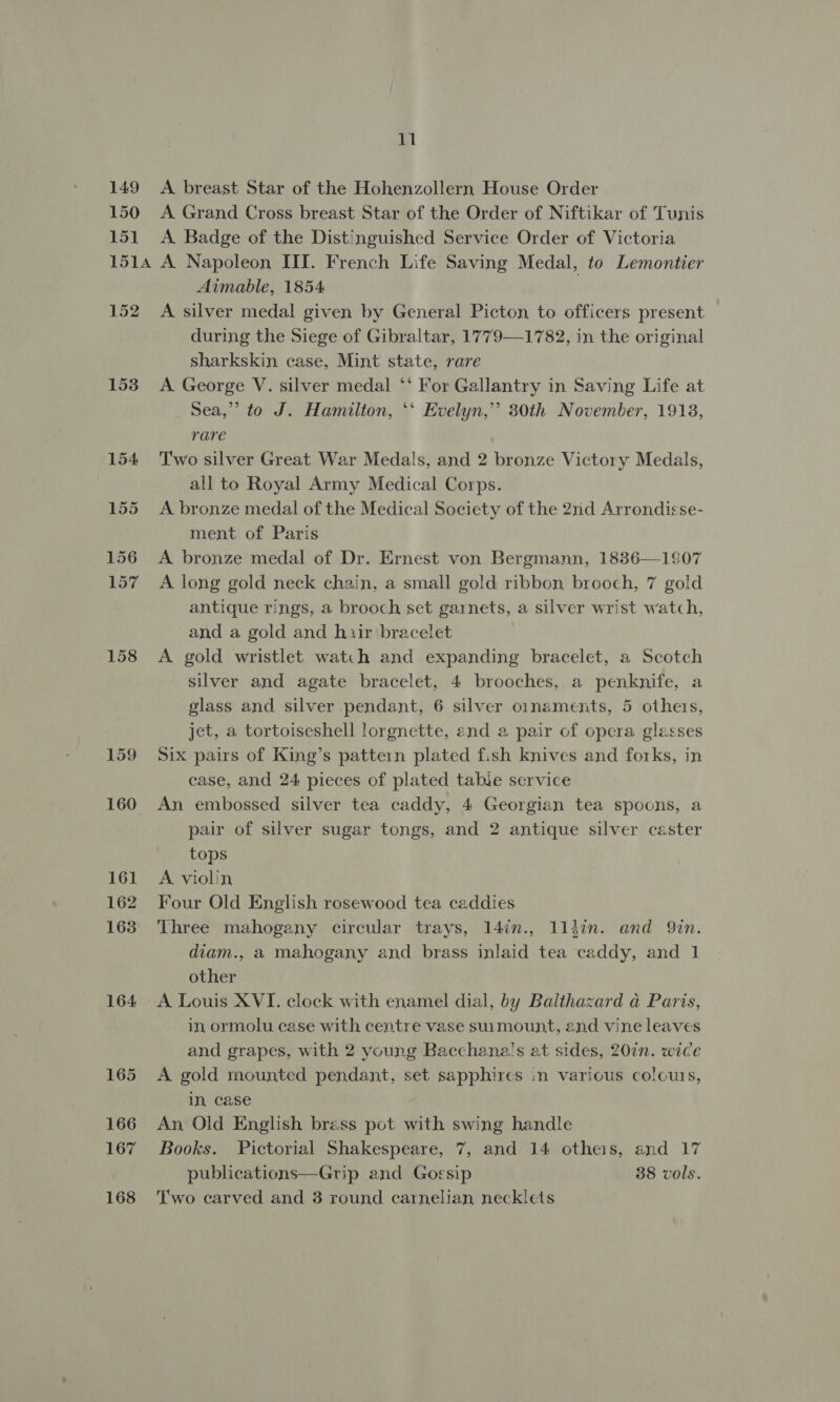 149 150 151 11 A breast Star of the Hohenzollern House Order A Grand Cross breast Star of the Order of Niftikar of Tunis A Badge of the Distinguished Service Order of Victoria 152 153 154 155 156 157 158 159 160 161 162 168 164 165 166 167 168 Aimable, 1854 A silver medal given by General Picton to officers present during the Siege of Gibraltar, 1779—1782, in the original sharkskin case, Mint state, rare A George V. silver medal ‘* For Gallantry in Saving Life at Sea,” to J. Hamilton, *‘ Evelyn,” 30th November, 1918, rare Two silver Great War Medals, and 2 bronze Victory Medals, all to Royal Army Medical Corps. A bronze medal of the Medical Society of the 2nd Arrondisse- ment of Paris A bronze medal of Dr. Ernest von Bergmann, 1836—1907 A long gold neck chain, a small gold ribbon brooch, 7 gold antique rings, a brooch set garnets, a silver wrist watch, and a gold and hiir bracelet A gold wristlet watch and expanding bracelet, a Scotch silver and agate bracelet, 4 brooches, a penknife, a glass and silver pendant, 6 silver ornaments, 5 others, jet, a tortoiseshell lorgnette, and a pair of opera glasses Six pairs of King’s pattern plated fish knives and forks, in case, and 24 pieces of plated table service An embossed silver tea caddy, 4 Georgian tea spoons, a pair of silver sugar tongs, and 2 antique silver caster tops A violin Four Old English rosewood tea caddies Three mahogany circular trays, 14in., 114in. and Qin. diam., a mahogany and brass inlaid tea caddy, and 1 other A Louis XVI. clock with enamel dial, by Balthazard a Paris, in ormolu case with centre vase suumount, and vine leaves and grapes, with 2 young Bacchana!s at sides, 207n. wice A gold mounted pendant, set sapphires in various colours, in, case An Old English brass pot with swing handle Books. Pictorial Shakespeare, 7, and 14 others, and 17 publications—Grip and Gossip 38 vols. Two carved and 3 round carnelian necklets