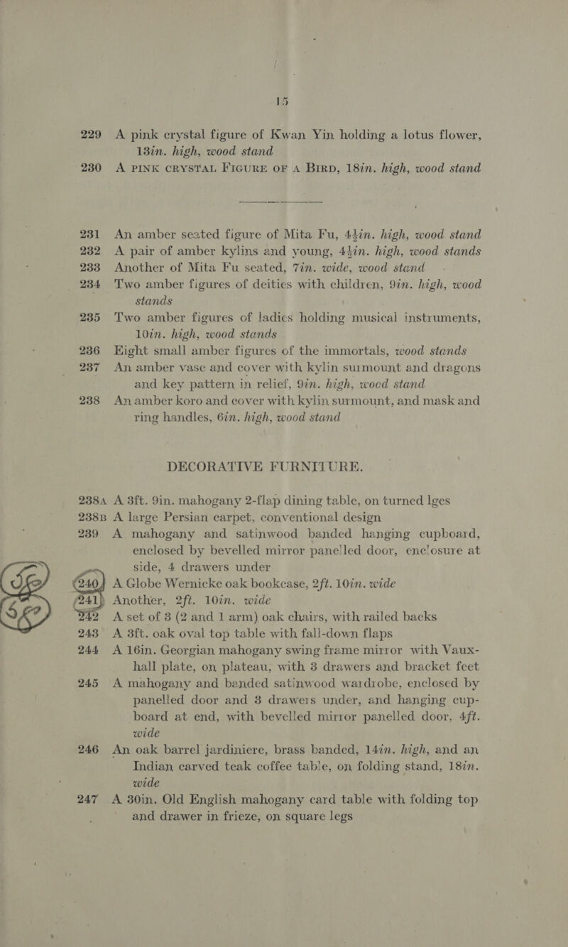 229 A pink crystal figure of Kwan Yin holding a lotus flower, 13in. high, wood stand 230 A PINK CRYSTAL FIGURE OF A Birp, 18in. high, wood stand 231 An amber seated figure of Mita Fu, 44in. high, wood stand 232 <A pair of amber kylins and young, 447n. high, wood stands 233 Another of Mita Fu seated, 7in. wide, wood stand _ 234 Two amber figures of deities with children, 9in. high, wood 7 stands . 235 Two amber figures of ladies holding musical instruments, 10in. high, wood stands 236 Hight small amber figures of the immortals, wood stands 237 An amber vase and cover with kylin surmount and dragons and key pattern in relief, 97n. high, woed stand 238 An amber koro and cover with kylin surmount, and mask and ring handles, 62n. high, wood stand DECORATIVE FURNITURE. 2384 A 3ft. 9in. mahogany 2-flap dining table, on turned lges 238B A large Persian carpet, conventional design 239 A mahogany and satinwood banded hanging cupboard, enclosed by bevelled mirror panelled door, enclosure at side, 4 drawers under A Globe Wernicke oak bookcase, 2ft. 10in. wide ) Another, 2ft. 10%. wide A set of 3 (2 and 1 arm) oak chairs, with railed backs A 3ft. oak oval top table with fall-down flaps A 16in. Georgian mahogany swing frame mirror with Vaux- _ hall plate, on plateau, with 3 drawers and bracket feet 245 A mahogany and banded satinwood wardrobe, enclosed by panelled door and 3 drawers under, and hanging cup- board at end, with bevelled mirror panelled door, 4/f¢. wide 246 An oak barrel jardiniere, brass banded, 147n. high, and an Indian carved teak coffee table, on folding stand, 18%n. wide and drawer in frieze, on square legs 