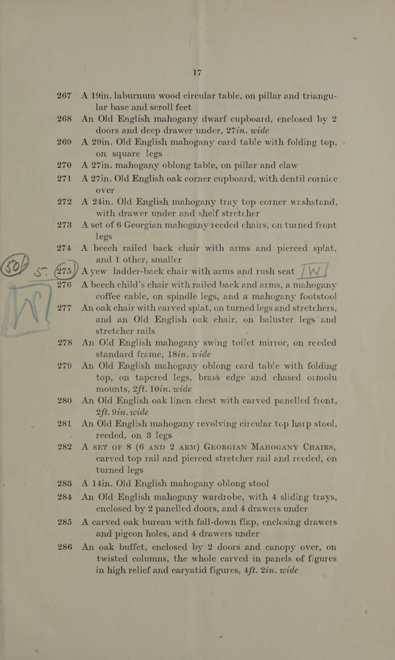 267 268 269 270 271 272 273 274: rN 278 285 286 bir A 19in. laburnum wood circular table, on pillar and triangu- lar base and scroll feet An Old English mahogany dwarf cupboard, enclosed by 2 doors and deep drawer under, 27in. wide A 29in. Old English mahogany card table with folding top, on square legs A 27in. mahogany oblong table, on pillar and claw A 27in. Old English oak corner cupboard, with dentil cornice over A 24in. Old English rial tray top corner weshstand, with drawer under and shelf stretcher A. set of 6 Georgian mahogany reeded chairs, on turned front legs A beech railed back chair with arms and pierced splat, and 1 other, smaller Ayew ladder-back chair with arms and rush seat / Ww j A beech child’s chair with railed back and arms, a mal hogany coffee cable, on spindle legs, and a mahogany footstool An oak chair with carved splat, on turned legs and stretchers, and an Old English oak chair, on baluster legs and stretcher rails An Old English mahogany swing oie mirror, on, reeded standard frame, 18in. wide An Old English mahogany oblong card table with folding top, on tapered legs, brass edge and chased oimolu mounts, 2ft. 107n. wide An Old English oak linen chest with carved panelled front, 2ft. 9in. wide An Old English mahogany revolving circular top harp stool, reeded, on 3 legs A SET OF 8 (6 AND 2 ARM) GEORGIAN MAHOGANY CHAIRS, carved top rail and pierced stretcher rail and reeded, on turned legs A 14in. Old English mahogany oblong stool An Old English mahogany wardrobe, with 4 sliding trays, enclosed by 2 panelled doors, and 4 drawers under A carved oak bureau with fall-down, flap, enclosing drawers and pigeon holes, and 4 drawers under An oak buffet, enclosed by 2 doors and canopy over, on twisted columns, the whole carved in panels of figures in high relief and caryatid figures, 4ft. 27n. wide