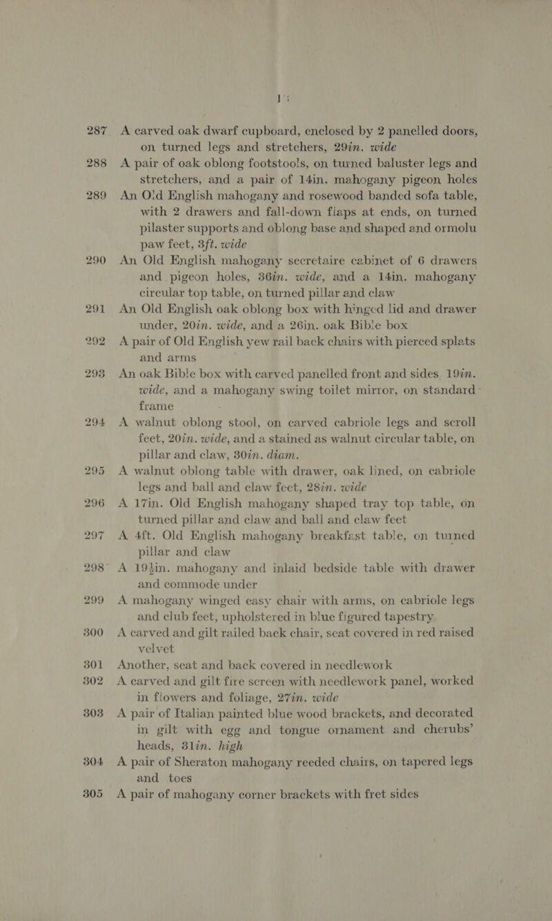 287 288 289 290 291 292 298 294 295 296 297 299 300 301 302 303 304: 305 A carved oak dwarf cupboard, enclosed by 2 panelled doors, on, turned legs and stretchers, 29in. wide A pair of oak oblong footstools, on turned baluster legs and stretchers, and a pair of 14in. mahogany pigeon, holes An Old English mahogany and rosewood banded sofa table, with 2 drawers and fall-down flaps at ends, on turned pilaster supports and oblong base and shaped and ormolu paw feet, 3ft. wide An Old English mahogany secretaire cabinet of 6 drawers and pigeon holes, 36in. wide, and a 141n. mahogany circular top table, on turned pillar and claw An Old English oak oblong box with hinged lid and drawer under, 20in. wide, and a 26in. oak Bible box A pair of Old English yew rail back chairs with pierced splats and arms An oak Bible box with carved panelled front and sides. 197n. wide, and a mahogany swing toilet mirror, on standard frame A walnut oblong stool, on carved cabriole legs and scroll feet, 20in. wide, and a stained as walnut circular table, on pillar and claw, 30in. diam. A walnut oblong table with drawer, oak lined, on cabriole legs and ball and claw feet, 28in. wide A 17in. Old English mahogany shaped tray top table, on turned pillar and claw and ball and claw feet A 4ft. Old English mahogany breakfast table, on tuined pillar and claw A 19hin. mahogany and inlaid bedside table with drawer and commode under A mahogany winged easy chair with arms, on cabriole legs and club feet, upholstered in blue figured tapestry A carved and gilt railed back chair, seat covered in red raised velvet Another, seat and back covered in needlework A carved and gilt fire screen with needlework panel, worked in flowers and foliage, 27in. wide A pair of Italian painted blue wood brackets, and decorated in gilt with egg and tongue ornament and cherubs’ heads, 3lin. high A pair of Sheraton mahogany reeded chairs, on tapered legs and toes A pair of mahogany corner brackets with fret sides