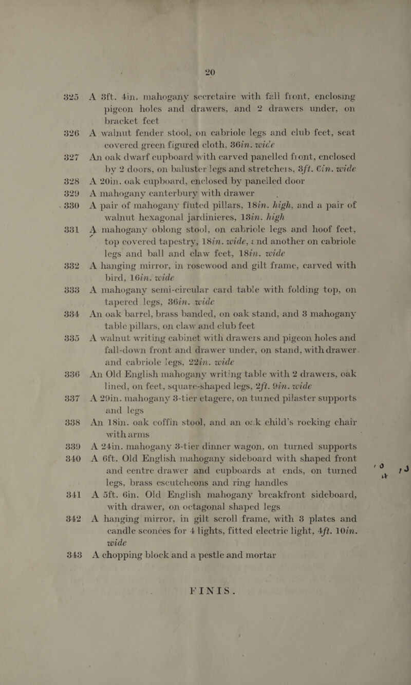 325 328 329 330 331 332 3338 335 336 337 338 339 340 341 342 343 20 A 3ft. 4in. mahogany secretaire with fell front, enclosing pigeon holes and drawers, and 2 drawers under, on bracket feet A walnut fender stool, on cabriole legs and club feet, seat covered green figured cloth, 36in. wide An oak dwarf cupboard with carved panelled front, enclosed by 2 doors, on baluster legs and stretchers, 3ft. €in. wide A 20in. oak cupboard, enclosed by panelled door A mahogany canterbury with drawer A pair of mahogany fluted pillars, 187m. high, and a pair of walnut hexagonal jardinieres, 138in. high 4 mahogany oblong stool, on cabriole legs and hoof fdet) top covered tapestry, 187n. wide, «nd another on cabriole legs and ball and claw feet, 187n. wide A hanging mirror, in rosewood and gilt frame, carved with bird, 16in. wide A mahogany semi-circular card table with folding top, on tapered legs, 36in. wide An oak barrel, brass banded, on oak stand, and 3 mahogany table pillars, on claw and club feet A walnut writing cabinet with drawers and pigeon holes and and cabriole legs, 22in. wide An Old English mahogany writing table with 2 drawers, oak lined, on feet, square-shaped legs, 2ft. 97n. wide A 29in. mahogany 3-tier etagere, on turned pilaster supports and legs An 18in. oak coffin stool, and an ock child’s rocking chair with arms A 24in. mahogany 3-tier dinner wagon, on turned supports A 6ft. Old English mahogany sideboard with shaped front and centre drawer and cupboards at ends, on turned legs, brass escutcheons and ring handles A dft. 6in. Old English mahogany breakfront sideboard, with drawer, on octagonal shaped legs A hanging mirror, in gilt scroll frame, with 3 plates and wide A chopping block and a pestle and mortar FINIS. rd