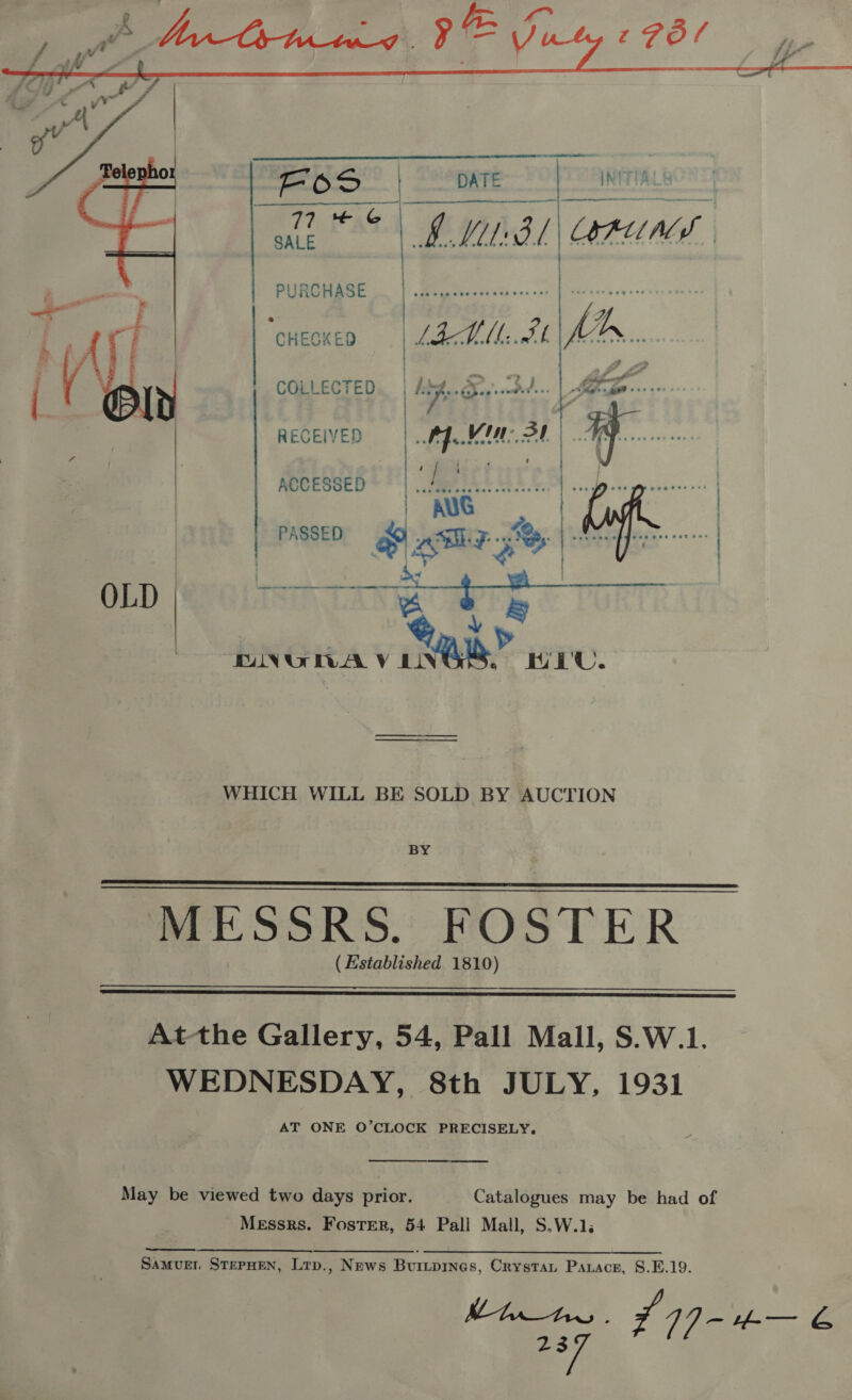   PSS” | eoere 9 TANITA LEAS . BML BL RUNS,    PURCHASE , &lt;i | ‘cnecxen | LAL. AL COLLECTED Looe ae ‘dh | y RECEIVED | fer | ) ACCESSED . ‘tures | AUG | PASSED 4 aim 7s | | OLD a ¢ c DNGWA V ive” HEU. WHICH WILL BE SOLD BY AUCTION   MESSRS. FOSTER ( Established 1810)  At-the Gallery, 54, Pall Mall, S.W.1. WEDNESDAY, 8th JULY, 1931 AT ONE O’CLOCK PRECISELY,  May be viewed two days prior. Catalogues may be had of Messrs. Foster, 54 Pall Mall, S.W.1. SaAMvED STEPHEN, Lrp., News Burtpines, Crystat Parace, 8.E.19. Mhte 7~ 14] - #-— &amp; ag