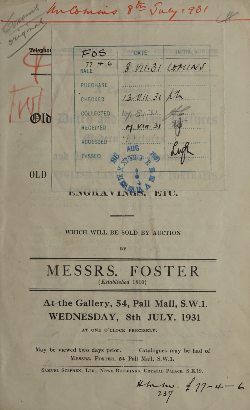   PSS” | eoere 9 TANITA LEAS . BML BL RUNS,    PURCHASE , <i | ‘cnecxen | LAL. AL COLLECTED Looe ae ‘dh | y RECEIVED | fer | ) ACCESSED . ‘tures | AUG | PASSED 4 aim 7s | | OLD a ¢ c DNGWA V ive” HEU. WHICH WILL BE SOLD BY AUCTION   MESSRS. FOSTER ( Established 1810)  At-the Gallery, 54, Pall Mall, S.W.1. WEDNESDAY, 8th JULY, 1931 AT ONE O’CLOCK PRECISELY,  May be viewed two days prior. Catalogues may be had of Messrs. Foster, 54 Pall Mall, S.W.1. SaAMvED STEPHEN, Lrp., News Burtpines, Crystat Parace, 8.E.19. Mhte 7~ 14] - #-— &amp; ag